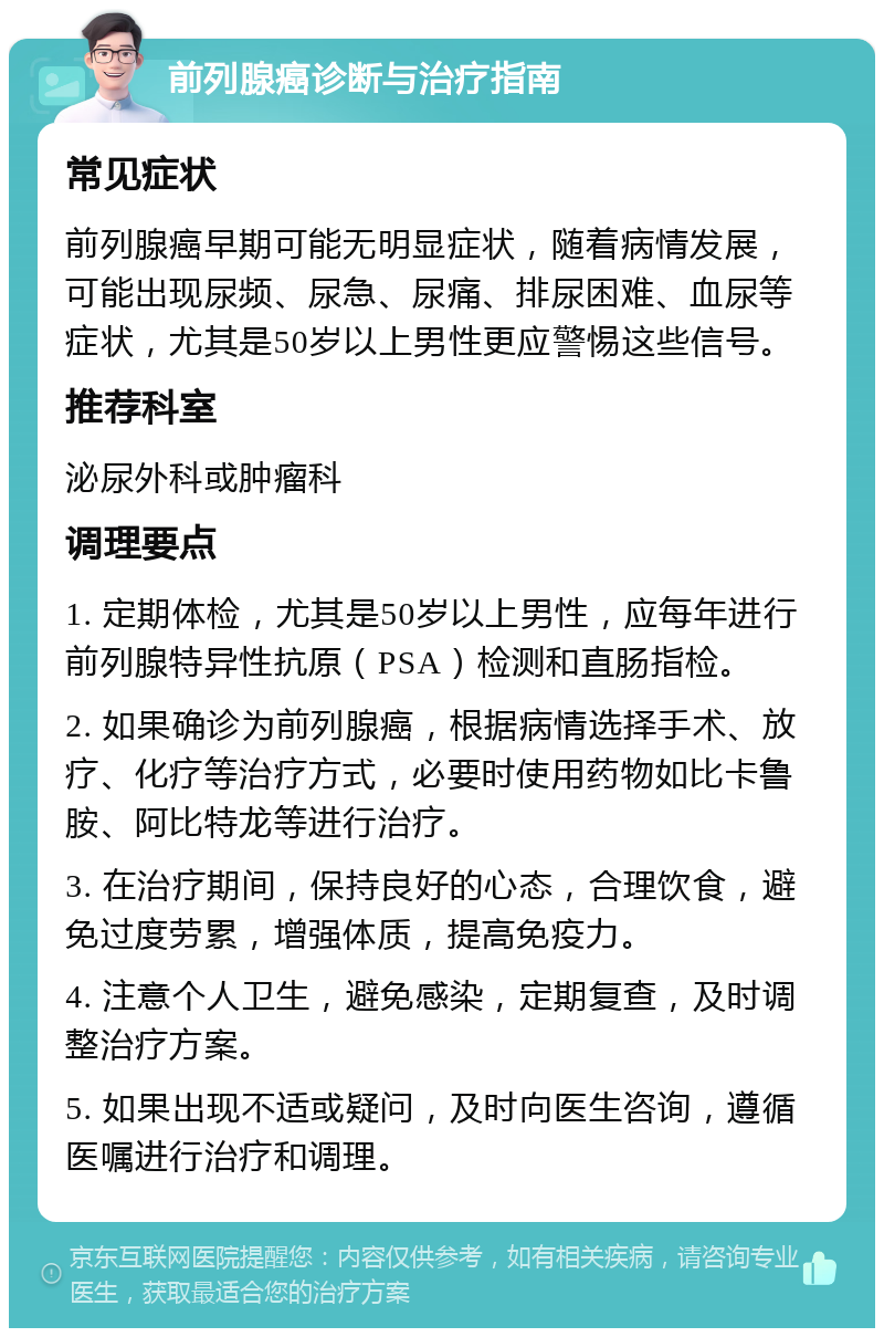 前列腺癌诊断与治疗指南 常见症状 前列腺癌早期可能无明显症状，随着病情发展，可能出现尿频、尿急、尿痛、排尿困难、血尿等症状，尤其是50岁以上男性更应警惕这些信号。 推荐科室 泌尿外科或肿瘤科 调理要点 1. 定期体检，尤其是50岁以上男性，应每年进行前列腺特异性抗原（PSA）检测和直肠指检。 2. 如果确诊为前列腺癌，根据病情选择手术、放疗、化疗等治疗方式，必要时使用药物如比卡鲁胺、阿比特龙等进行治疗。 3. 在治疗期间，保持良好的心态，合理饮食，避免过度劳累，增强体质，提高免疫力。 4. 注意个人卫生，避免感染，定期复查，及时调整治疗方案。 5. 如果出现不适或疑问，及时向医生咨询，遵循医嘱进行治疗和调理。