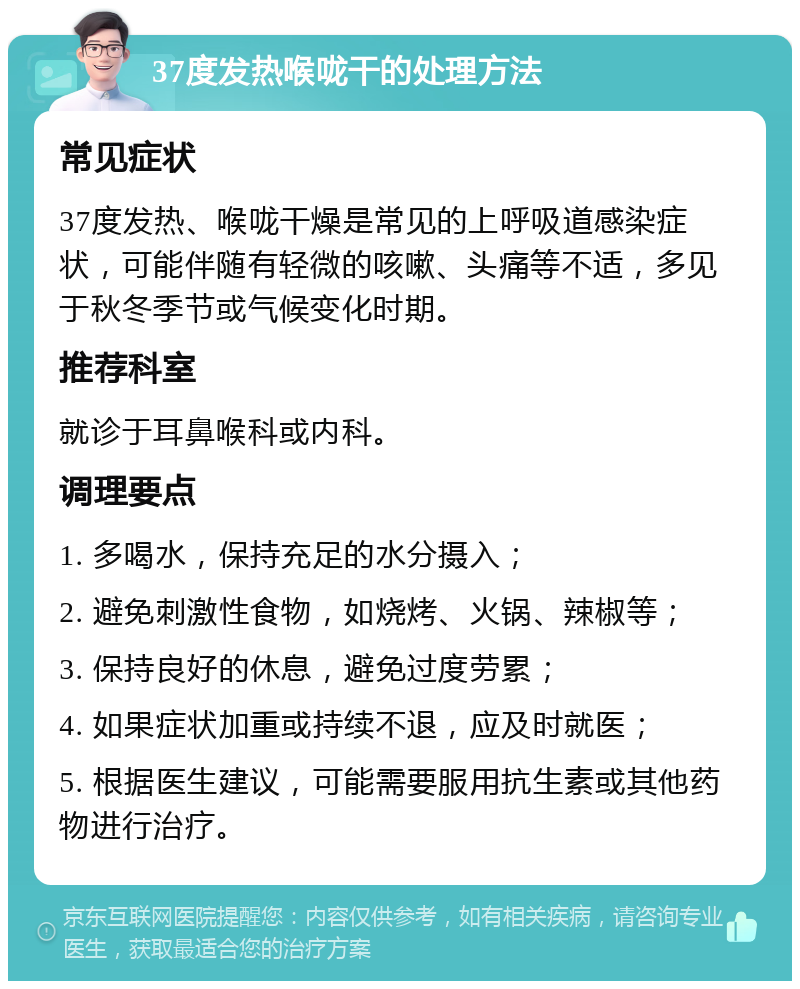 37度发热喉咙干的处理方法 常见症状 37度发热、喉咙干燥是常见的上呼吸道感染症状，可能伴随有轻微的咳嗽、头痛等不适，多见于秋冬季节或气候变化时期。 推荐科室 就诊于耳鼻喉科或内科。 调理要点 1. 多喝水，保持充足的水分摄入； 2. 避免刺激性食物，如烧烤、火锅、辣椒等； 3. 保持良好的休息，避免过度劳累； 4. 如果症状加重或持续不退，应及时就医； 5. 根据医生建议，可能需要服用抗生素或其他药物进行治疗。