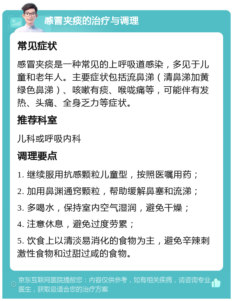 感冒夹痰的治疗与调理 常见症状 感冒夹痰是一种常见的上呼吸道感染，多见于儿童和老年人。主要症状包括流鼻涕（清鼻涕加黄绿色鼻涕）、咳嗽有痰、喉咙痛等，可能伴有发热、头痛、全身乏力等症状。 推荐科室 儿科或呼吸内科 调理要点 1. 继续服用抗感颗粒儿童型，按照医嘱用药； 2. 加用鼻渊通窍颗粒，帮助缓解鼻塞和流涕； 3. 多喝水，保持室内空气湿润，避免干燥； 4. 注意休息，避免过度劳累； 5. 饮食上以清淡易消化的食物为主，避免辛辣刺激性食物和过甜过咸的食物。