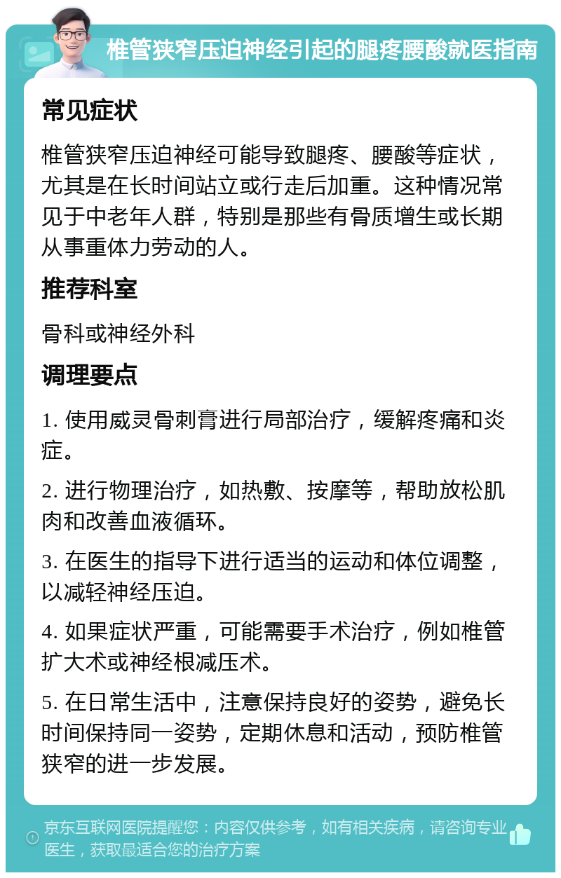 椎管狭窄压迫神经引起的腿疼腰酸就医指南 常见症状 椎管狭窄压迫神经可能导致腿疼、腰酸等症状，尤其是在长时间站立或行走后加重。这种情况常见于中老年人群，特别是那些有骨质增生或长期从事重体力劳动的人。 推荐科室 骨科或神经外科 调理要点 1. 使用威灵骨刺膏进行局部治疗，缓解疼痛和炎症。 2. 进行物理治疗，如热敷、按摩等，帮助放松肌肉和改善血液循环。 3. 在医生的指导下进行适当的运动和体位调整，以减轻神经压迫。 4. 如果症状严重，可能需要手术治疗，例如椎管扩大术或神经根减压术。 5. 在日常生活中，注意保持良好的姿势，避免长时间保持同一姿势，定期休息和活动，预防椎管狭窄的进一步发展。