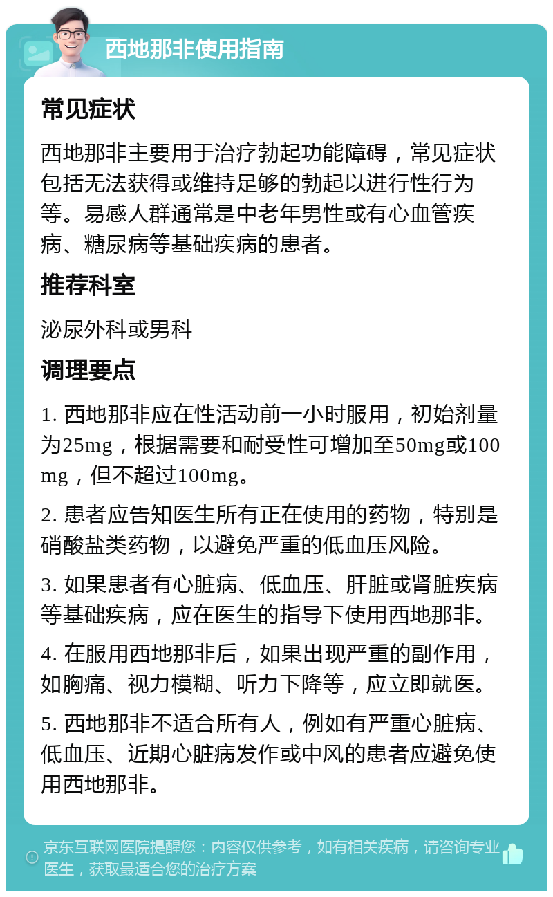 西地那非使用指南 常见症状 西地那非主要用于治疗勃起功能障碍，常见症状包括无法获得或维持足够的勃起以进行性行为等。易感人群通常是中老年男性或有心血管疾病、糖尿病等基础疾病的患者。 推荐科室 泌尿外科或男科 调理要点 1. 西地那非应在性活动前一小时服用，初始剂量为25mg，根据需要和耐受性可增加至50mg或100mg，但不超过100mg。 2. 患者应告知医生所有正在使用的药物，特别是硝酸盐类药物，以避免严重的低血压风险。 3. 如果患者有心脏病、低血压、肝脏或肾脏疾病等基础疾病，应在医生的指导下使用西地那非。 4. 在服用西地那非后，如果出现严重的副作用，如胸痛、视力模糊、听力下降等，应立即就医。 5. 西地那非不适合所有人，例如有严重心脏病、低血压、近期心脏病发作或中风的患者应避免使用西地那非。