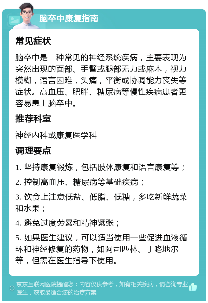 脑卒中康复指南 常见症状 脑卒中是一种常见的神经系统疾病，主要表现为突然出现的面部、手臂或腿部无力或麻木，视力模糊，语言困难，头痛，平衡或协调能力丧失等症状。高血压、肥胖、糖尿病等慢性疾病患者更容易患上脑卒中。 推荐科室 神经内科或康复医学科 调理要点 1. 坚持康复锻炼，包括肢体康复和语言康复等； 2. 控制高血压、糖尿病等基础疾病； 3. 饮食上注意低盐、低脂、低糖，多吃新鲜蔬菜和水果； 4. 避免过度劳累和精神紧张； 5. 如果医生建议，可以适当使用一些促进血液循环和神经修复的药物，如阿司匹林、丁咯地尔等，但需在医生指导下使用。