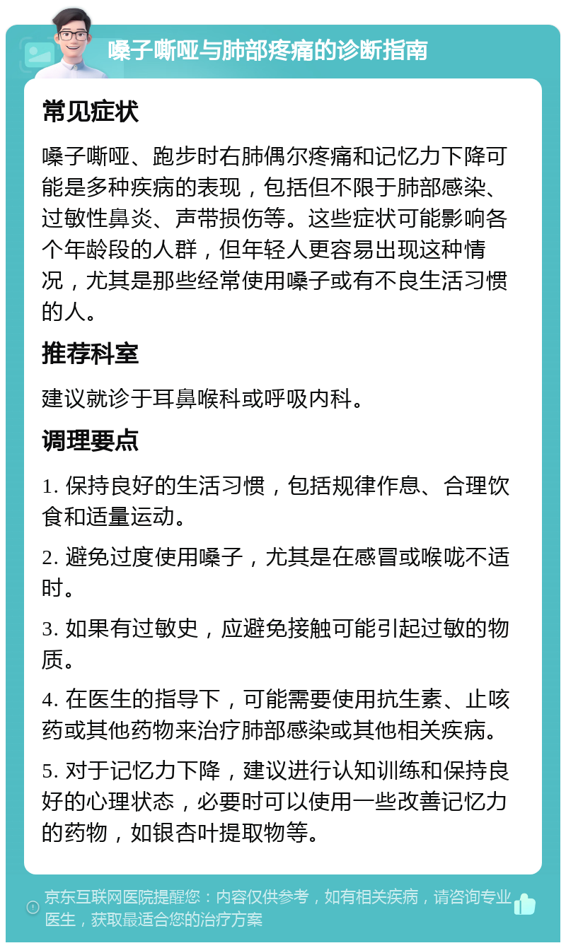 嗓子嘶哑与肺部疼痛的诊断指南 常见症状 嗓子嘶哑、跑步时右肺偶尔疼痛和记忆力下降可能是多种疾病的表现，包括但不限于肺部感染、过敏性鼻炎、声带损伤等。这些症状可能影响各个年龄段的人群，但年轻人更容易出现这种情况，尤其是那些经常使用嗓子或有不良生活习惯的人。 推荐科室 建议就诊于耳鼻喉科或呼吸内科。 调理要点 1. 保持良好的生活习惯，包括规律作息、合理饮食和适量运动。 2. 避免过度使用嗓子，尤其是在感冒或喉咙不适时。 3. 如果有过敏史，应避免接触可能引起过敏的物质。 4. 在医生的指导下，可能需要使用抗生素、止咳药或其他药物来治疗肺部感染或其他相关疾病。 5. 对于记忆力下降，建议进行认知训练和保持良好的心理状态，必要时可以使用一些改善记忆力的药物，如银杏叶提取物等。