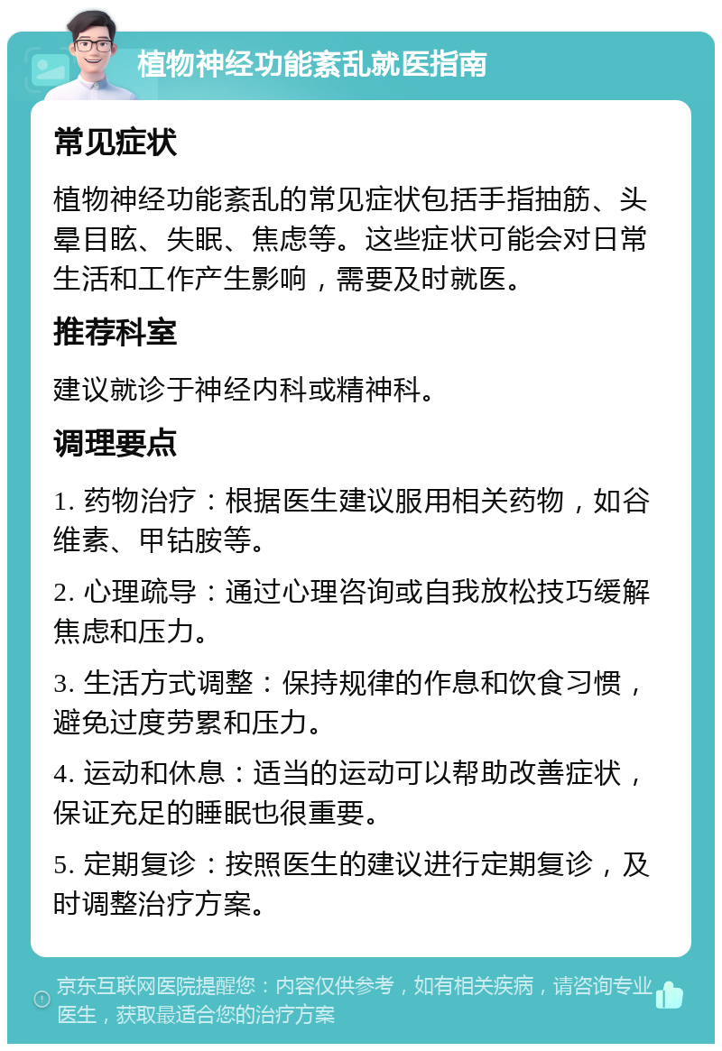 植物神经功能紊乱就医指南 常见症状 植物神经功能紊乱的常见症状包括手指抽筋、头晕目眩、失眠、焦虑等。这些症状可能会对日常生活和工作产生影响，需要及时就医。 推荐科室 建议就诊于神经内科或精神科。 调理要点 1. 药物治疗：根据医生建议服用相关药物，如谷维素、甲钴胺等。 2. 心理疏导：通过心理咨询或自我放松技巧缓解焦虑和压力。 3. 生活方式调整：保持规律的作息和饮食习惯，避免过度劳累和压力。 4. 运动和休息：适当的运动可以帮助改善症状，保证充足的睡眠也很重要。 5. 定期复诊：按照医生的建议进行定期复诊，及时调整治疗方案。