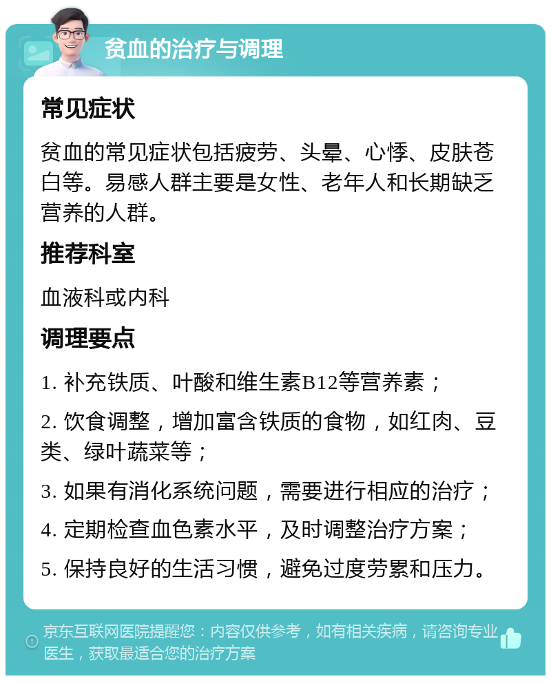 贫血的治疗与调理 常见症状 贫血的常见症状包括疲劳、头晕、心悸、皮肤苍白等。易感人群主要是女性、老年人和长期缺乏营养的人群。 推荐科室 血液科或内科 调理要点 1. 补充铁质、叶酸和维生素B12等营养素； 2. 饮食调整，增加富含铁质的食物，如红肉、豆类、绿叶蔬菜等； 3. 如果有消化系统问题，需要进行相应的治疗； 4. 定期检查血色素水平，及时调整治疗方案； 5. 保持良好的生活习惯，避免过度劳累和压力。