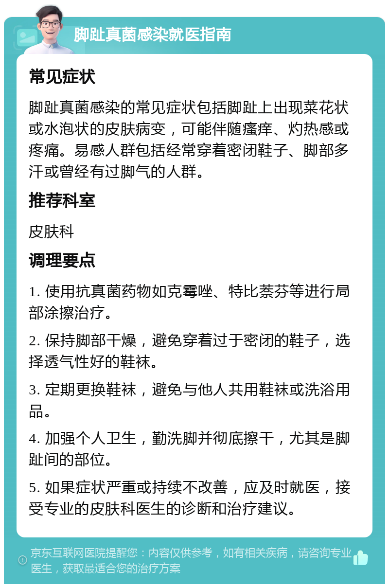 脚趾真菌感染就医指南 常见症状 脚趾真菌感染的常见症状包括脚趾上出现菜花状或水泡状的皮肤病变，可能伴随瘙痒、灼热感或疼痛。易感人群包括经常穿着密闭鞋子、脚部多汗或曾经有过脚气的人群。 推荐科室 皮肤科 调理要点 1. 使用抗真菌药物如克霉唑、特比萘芬等进行局部涂擦治疗。 2. 保持脚部干燥，避免穿着过于密闭的鞋子，选择透气性好的鞋袜。 3. 定期更换鞋袜，避免与他人共用鞋袜或洗浴用品。 4. 加强个人卫生，勤洗脚并彻底擦干，尤其是脚趾间的部位。 5. 如果症状严重或持续不改善，应及时就医，接受专业的皮肤科医生的诊断和治疗建议。