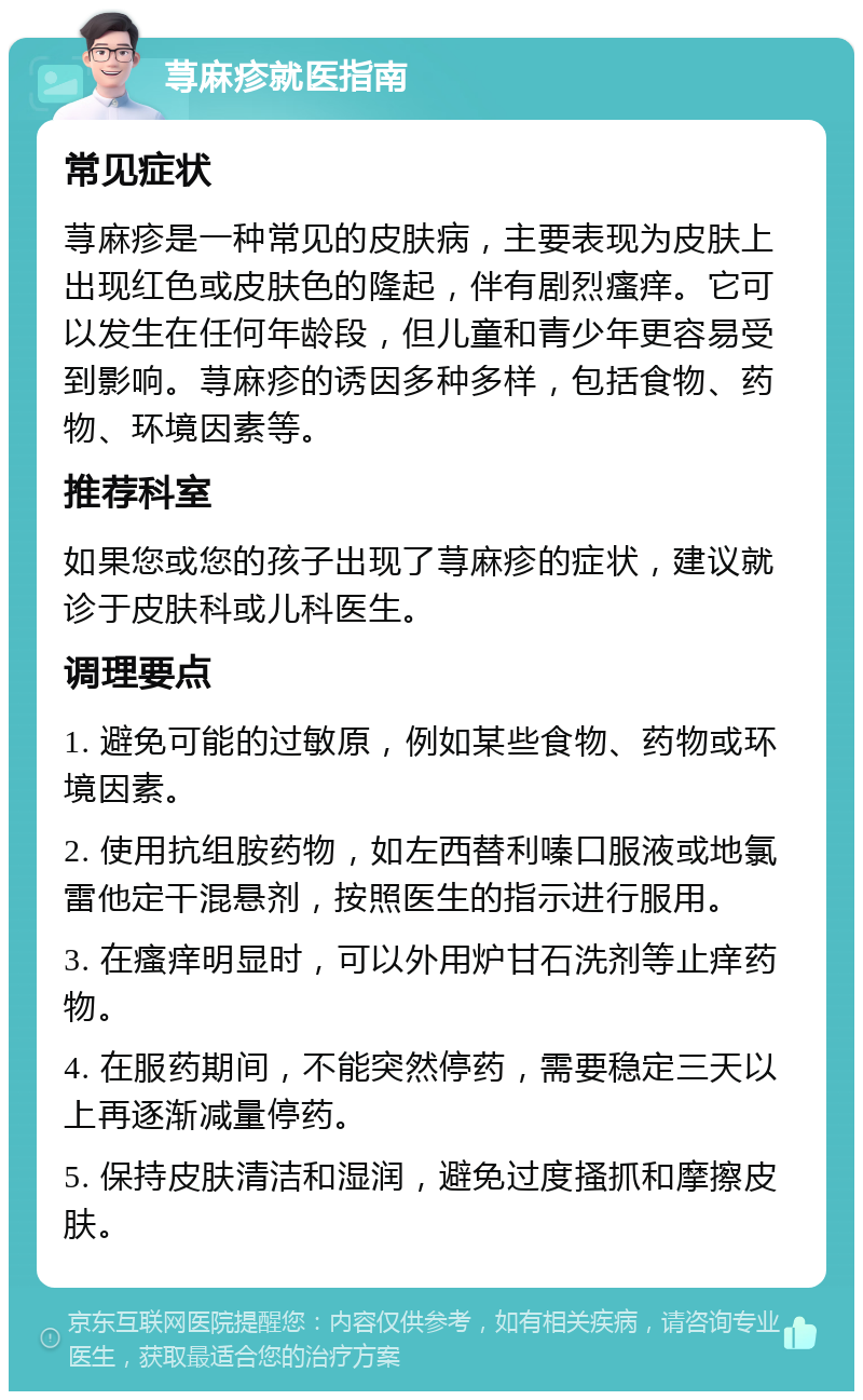 荨麻疹就医指南 常见症状 荨麻疹是一种常见的皮肤病，主要表现为皮肤上出现红色或皮肤色的隆起，伴有剧烈瘙痒。它可以发生在任何年龄段，但儿童和青少年更容易受到影响。荨麻疹的诱因多种多样，包括食物、药物、环境因素等。 推荐科室 如果您或您的孩子出现了荨麻疹的症状，建议就诊于皮肤科或儿科医生。 调理要点 1. 避免可能的过敏原，例如某些食物、药物或环境因素。 2. 使用抗组胺药物，如左西替利嗪口服液或地氯雷他定干混悬剂，按照医生的指示进行服用。 3. 在瘙痒明显时，可以外用炉甘石洗剂等止痒药物。 4. 在服药期间，不能突然停药，需要稳定三天以上再逐渐减量停药。 5. 保持皮肤清洁和湿润，避免过度搔抓和摩擦皮肤。