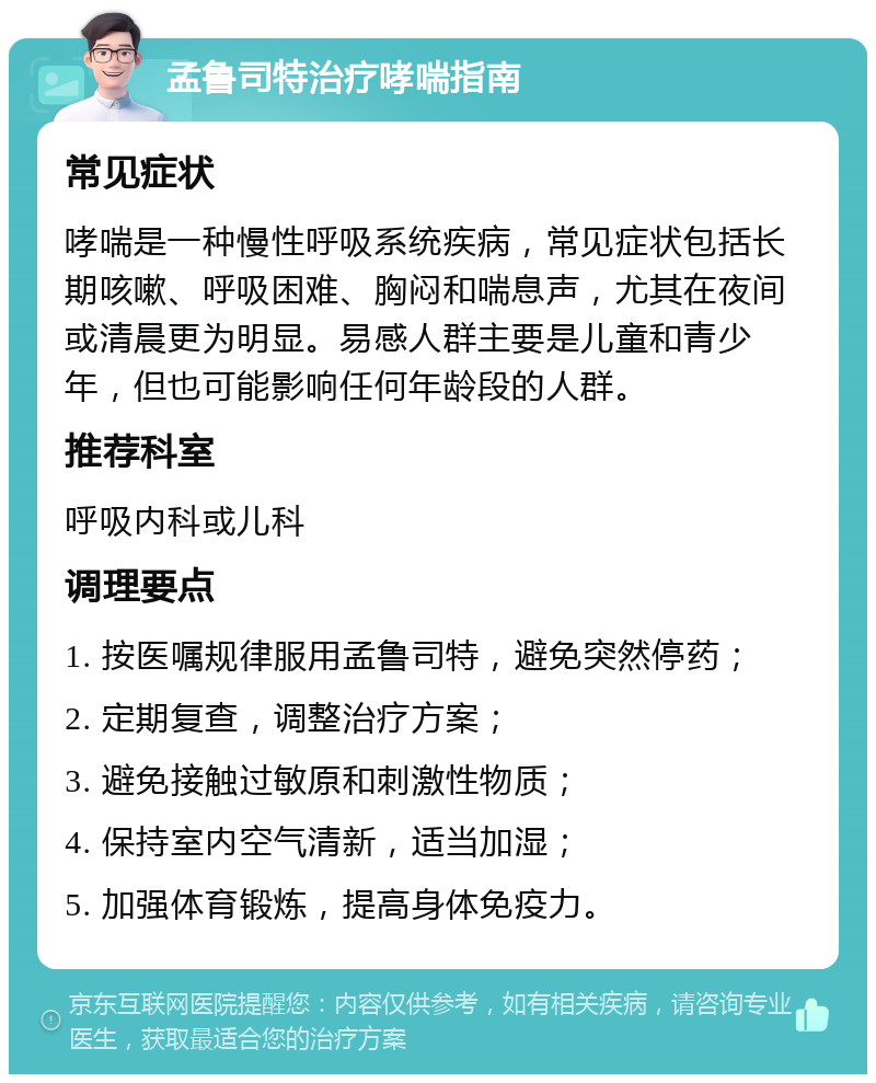 孟鲁司特治疗哮喘指南 常见症状 哮喘是一种慢性呼吸系统疾病，常见症状包括长期咳嗽、呼吸困难、胸闷和喘息声，尤其在夜间或清晨更为明显。易感人群主要是儿童和青少年，但也可能影响任何年龄段的人群。 推荐科室 呼吸内科或儿科 调理要点 1. 按医嘱规律服用孟鲁司特，避免突然停药； 2. 定期复查，调整治疗方案； 3. 避免接触过敏原和刺激性物质； 4. 保持室内空气清新，适当加湿； 5. 加强体育锻炼，提高身体免疫力。