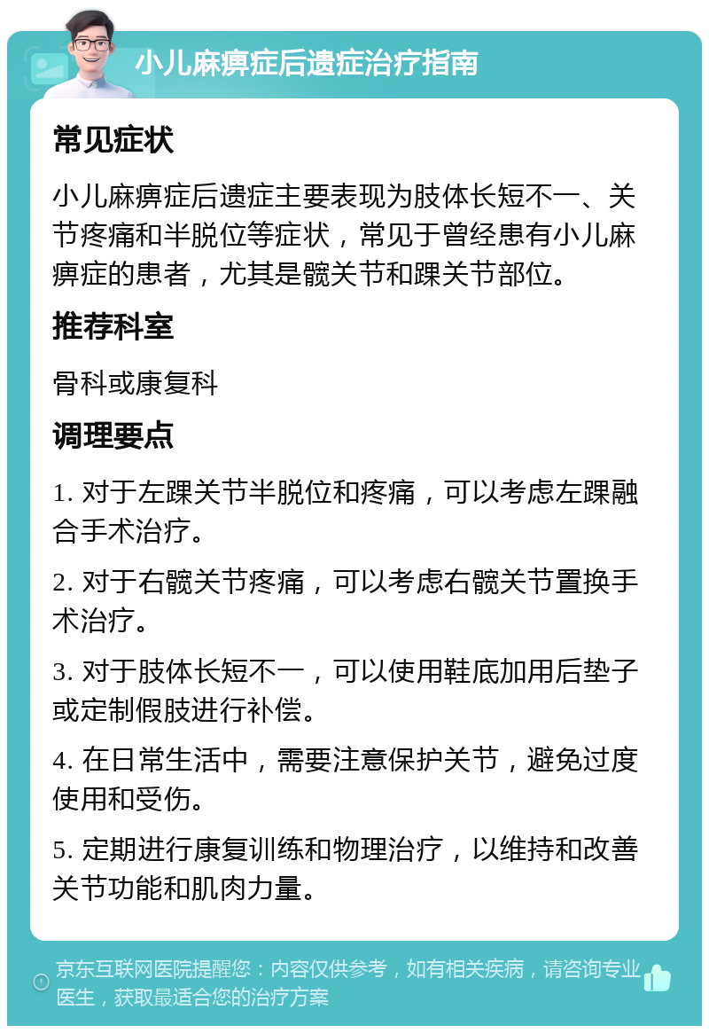 小儿麻痹症后遗症治疗指南 常见症状 小儿麻痹症后遗症主要表现为肢体长短不一、关节疼痛和半脱位等症状，常见于曾经患有小儿麻痹症的患者，尤其是髋关节和踝关节部位。 推荐科室 骨科或康复科 调理要点 1. 对于左踝关节半脱位和疼痛，可以考虑左踝融合手术治疗。 2. 对于右髋关节疼痛，可以考虑右髋关节置换手术治疗。 3. 对于肢体长短不一，可以使用鞋底加用后垫子或定制假肢进行补偿。 4. 在日常生活中，需要注意保护关节，避免过度使用和受伤。 5. 定期进行康复训练和物理治疗，以维持和改善关节功能和肌肉力量。