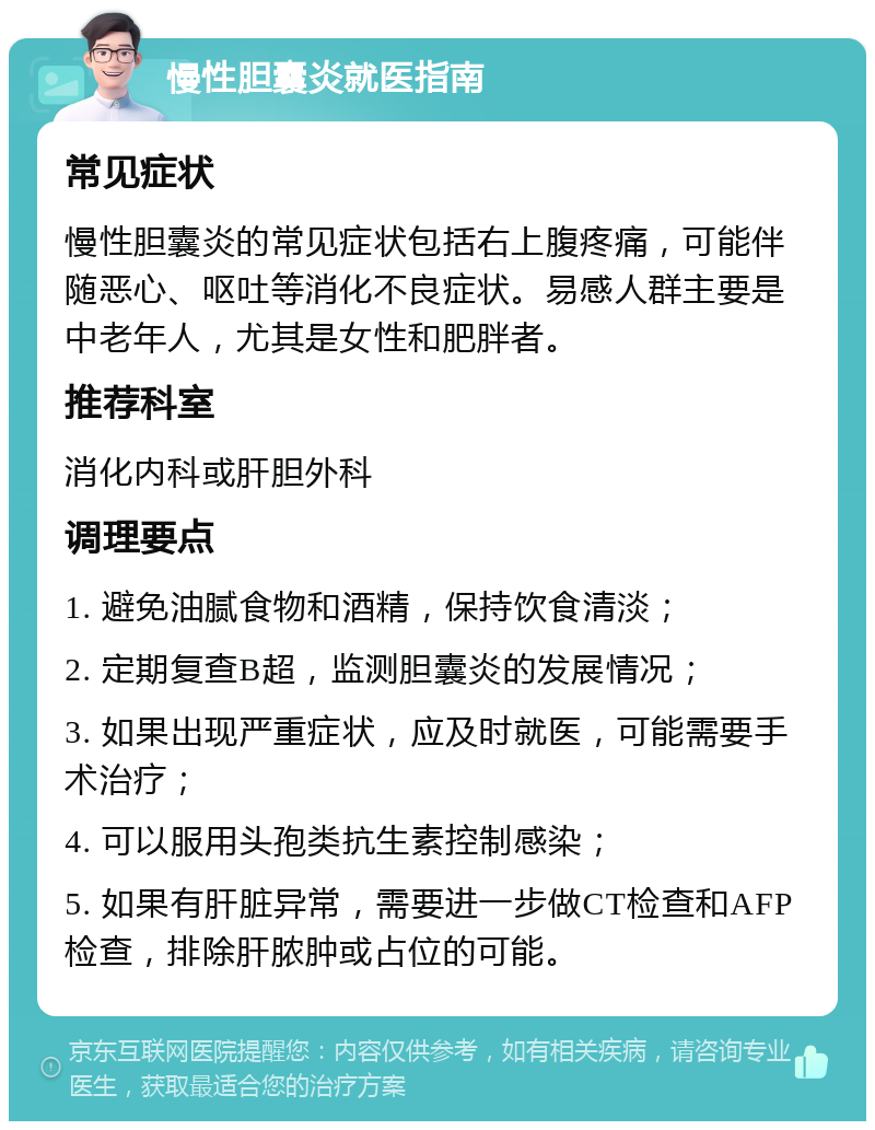 慢性胆囊炎就医指南 常见症状 慢性胆囊炎的常见症状包括右上腹疼痛，可能伴随恶心、呕吐等消化不良症状。易感人群主要是中老年人，尤其是女性和肥胖者。 推荐科室 消化内科或肝胆外科 调理要点 1. 避免油腻食物和酒精，保持饮食清淡； 2. 定期复查B超，监测胆囊炎的发展情况； 3. 如果出现严重症状，应及时就医，可能需要手术治疗； 4. 可以服用头孢类抗生素控制感染； 5. 如果有肝脏异常，需要进一步做CT检查和AFP检查，排除肝脓肿或占位的可能。