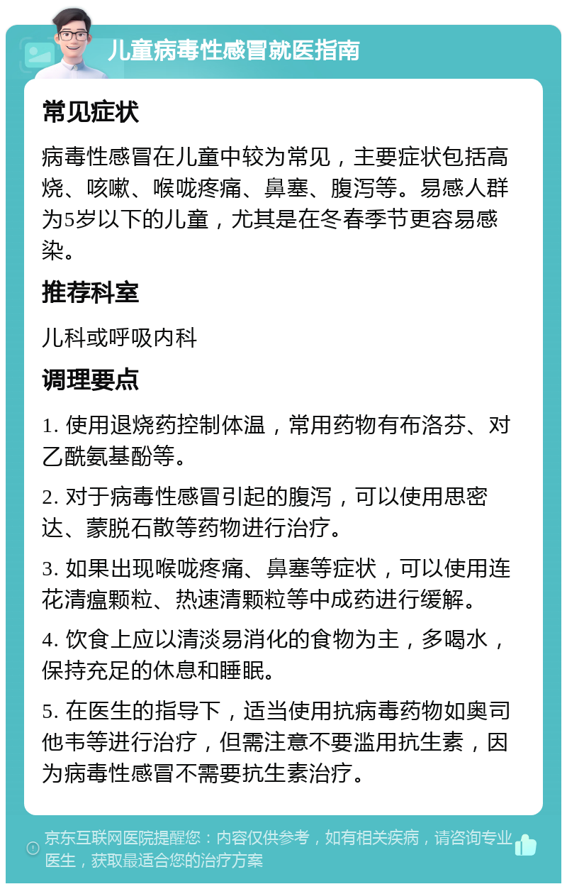 儿童病毒性感冒就医指南 常见症状 病毒性感冒在儿童中较为常见，主要症状包括高烧、咳嗽、喉咙疼痛、鼻塞、腹泻等。易感人群为5岁以下的儿童，尤其是在冬春季节更容易感染。 推荐科室 儿科或呼吸内科 调理要点 1. 使用退烧药控制体温，常用药物有布洛芬、对乙酰氨基酚等。 2. 对于病毒性感冒引起的腹泻，可以使用思密达、蒙脱石散等药物进行治疗。 3. 如果出现喉咙疼痛、鼻塞等症状，可以使用连花清瘟颗粒、热速清颗粒等中成药进行缓解。 4. 饮食上应以清淡易消化的食物为主，多喝水，保持充足的休息和睡眠。 5. 在医生的指导下，适当使用抗病毒药物如奥司他韦等进行治疗，但需注意不要滥用抗生素，因为病毒性感冒不需要抗生素治疗。