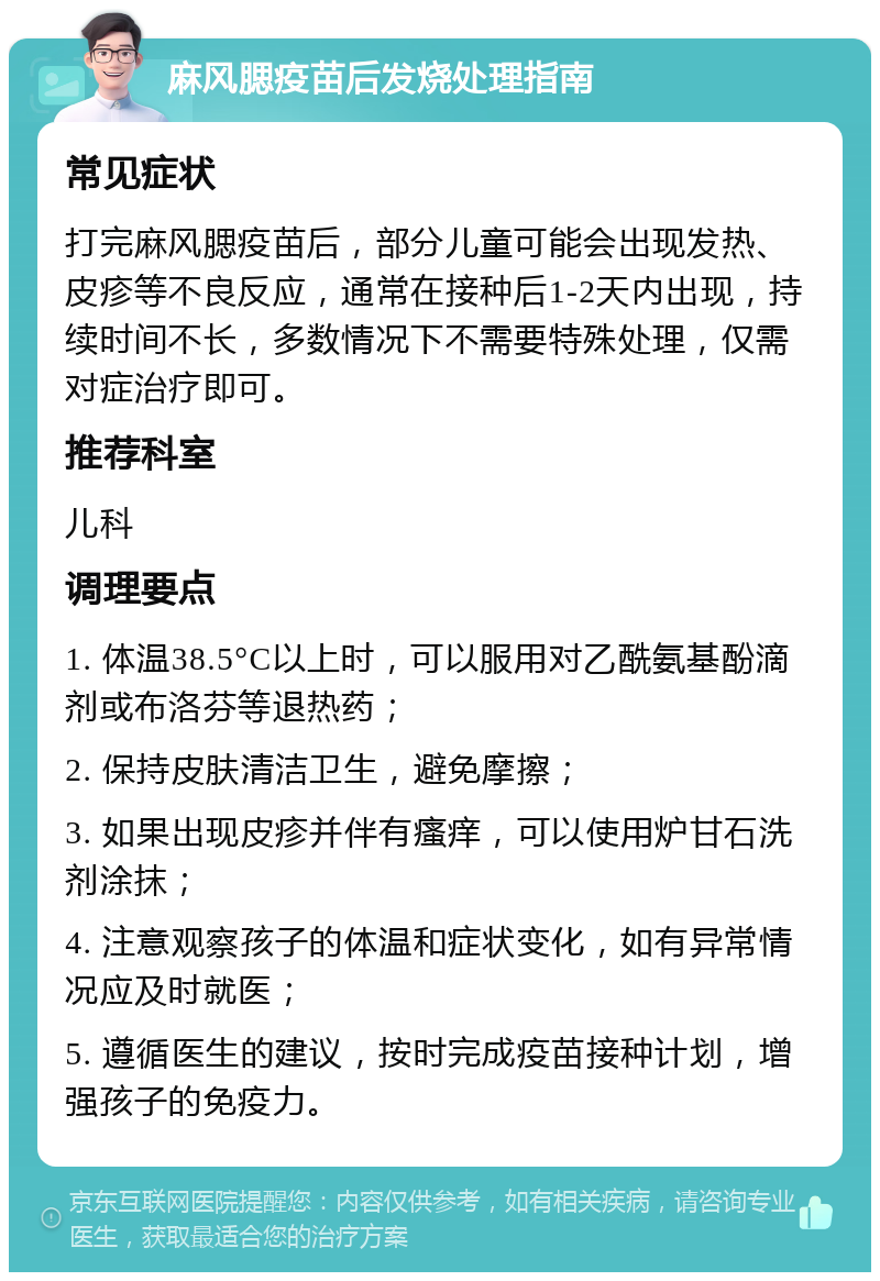 麻风腮疫苗后发烧处理指南 常见症状 打完麻风腮疫苗后，部分儿童可能会出现发热、皮疹等不良反应，通常在接种后1-2天内出现，持续时间不长，多数情况下不需要特殊处理，仅需对症治疗即可。 推荐科室 儿科 调理要点 1. 体温38.5°C以上时，可以服用对乙酰氨基酚滴剂或布洛芬等退热药； 2. 保持皮肤清洁卫生，避免摩擦； 3. 如果出现皮疹并伴有瘙痒，可以使用炉甘石洗剂涂抹； 4. 注意观察孩子的体温和症状变化，如有异常情况应及时就医； 5. 遵循医生的建议，按时完成疫苗接种计划，增强孩子的免疫力。