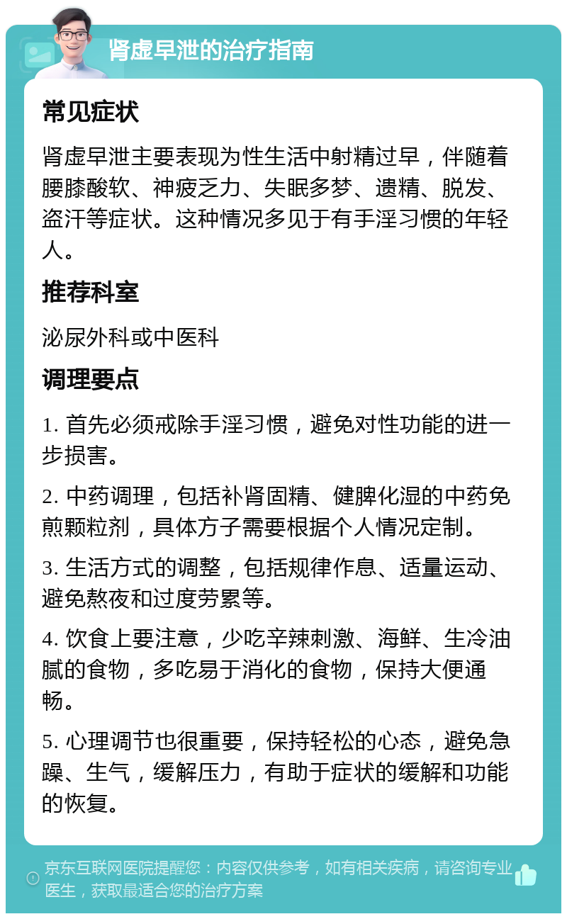 肾虚早泄的治疗指南 常见症状 肾虚早泄主要表现为性生活中射精过早，伴随着腰膝酸软、神疲乏力、失眠多梦、遗精、脱发、盗汗等症状。这种情况多见于有手淫习惯的年轻人。 推荐科室 泌尿外科或中医科 调理要点 1. 首先必须戒除手淫习惯，避免对性功能的进一步损害。 2. 中药调理，包括补肾固精、健脾化湿的中药免煎颗粒剂，具体方子需要根据个人情况定制。 3. 生活方式的调整，包括规律作息、适量运动、避免熬夜和过度劳累等。 4. 饮食上要注意，少吃辛辣刺激、海鲜、生冷油腻的食物，多吃易于消化的食物，保持大便通畅。 5. 心理调节也很重要，保持轻松的心态，避免急躁、生气，缓解压力，有助于症状的缓解和功能的恢复。