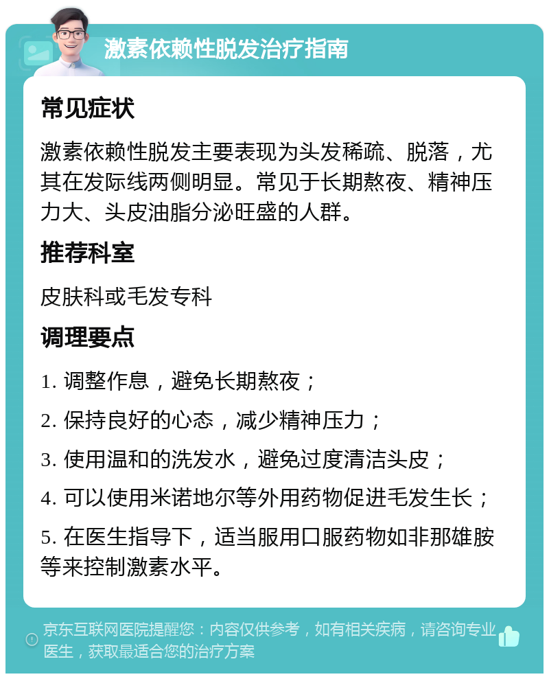 激素依赖性脱发治疗指南 常见症状 激素依赖性脱发主要表现为头发稀疏、脱落，尤其在发际线两侧明显。常见于长期熬夜、精神压力大、头皮油脂分泌旺盛的人群。 推荐科室 皮肤科或毛发专科 调理要点 1. 调整作息，避免长期熬夜； 2. 保持良好的心态，减少精神压力； 3. 使用温和的洗发水，避免过度清洁头皮； 4. 可以使用米诺地尔等外用药物促进毛发生长； 5. 在医生指导下，适当服用口服药物如非那雄胺等来控制激素水平。