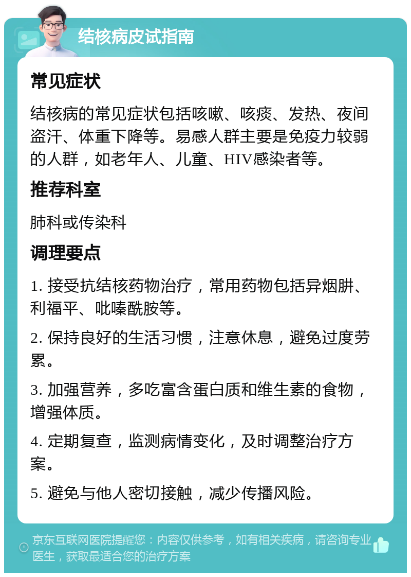 结核病皮试指南 常见症状 结核病的常见症状包括咳嗽、咳痰、发热、夜间盗汗、体重下降等。易感人群主要是免疫力较弱的人群，如老年人、儿童、HIV感染者等。 推荐科室 肺科或传染科 调理要点 1. 接受抗结核药物治疗，常用药物包括异烟肼、利福平、吡嗪酰胺等。 2. 保持良好的生活习惯，注意休息，避免过度劳累。 3. 加强营养，多吃富含蛋白质和维生素的食物，增强体质。 4. 定期复查，监测病情变化，及时调整治疗方案。 5. 避免与他人密切接触，减少传播风险。