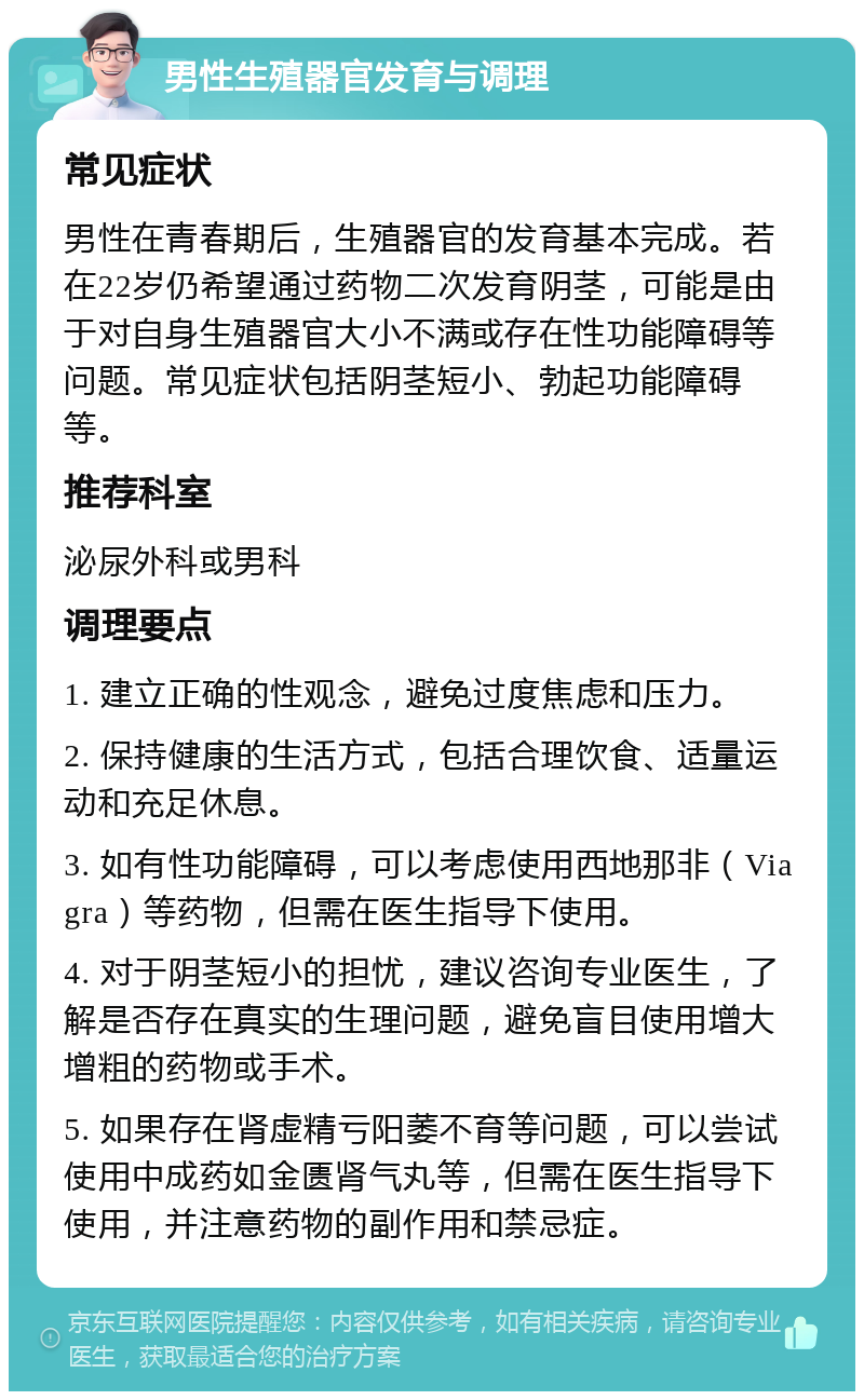 男性生殖器官发育与调理 常见症状 男性在青春期后，生殖器官的发育基本完成。若在22岁仍希望通过药物二次发育阴茎，可能是由于对自身生殖器官大小不满或存在性功能障碍等问题。常见症状包括阴茎短小、勃起功能障碍等。 推荐科室 泌尿外科或男科 调理要点 1. 建立正确的性观念，避免过度焦虑和压力。 2. 保持健康的生活方式，包括合理饮食、适量运动和充足休息。 3. 如有性功能障碍，可以考虑使用西地那非（Viagra）等药物，但需在医生指导下使用。 4. 对于阴茎短小的担忧，建议咨询专业医生，了解是否存在真实的生理问题，避免盲目使用增大增粗的药物或手术。 5. 如果存在肾虚精亏阳萎不育等问题，可以尝试使用中成药如金匮肾气丸等，但需在医生指导下使用，并注意药物的副作用和禁忌症。