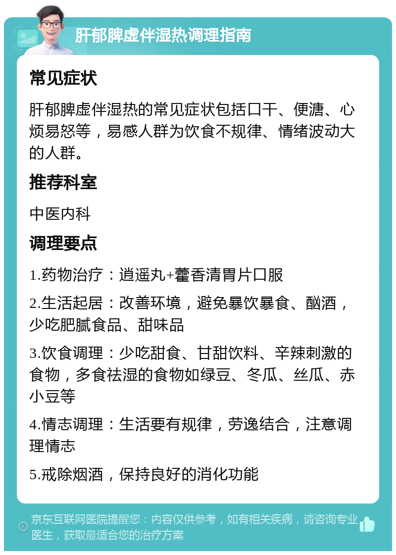 肝郁脾虚伴湿热调理指南 常见症状 肝郁脾虚伴湿热的常见症状包括口干、便溏、心烦易怒等，易感人群为饮食不规律、情绪波动大的人群。 推荐科室 中医内科 调理要点 1.药物治疗：逍遥丸+藿香清胃片口服 2.生活起居：改善环境，避免暴饮暴食、酗酒，少吃肥腻食品、甜味品 3.饮食调理：少吃甜食、甘甜饮料、辛辣刺激的食物，多食祛湿的食物如绿豆、冬瓜、丝瓜、赤小豆等 4.情志调理：生活要有规律，劳逸结合，注意调理情志 5.戒除烟酒，保持良好的消化功能