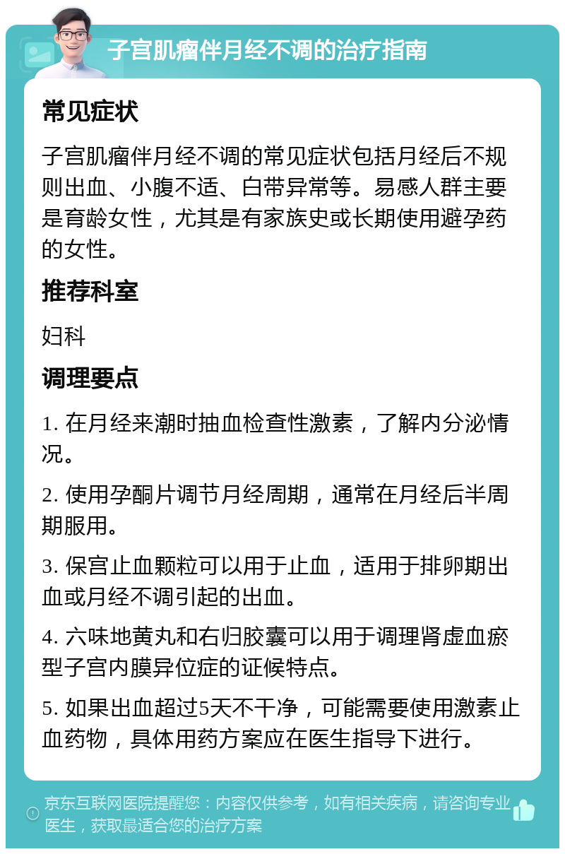 子宫肌瘤伴月经不调的治疗指南 常见症状 子宫肌瘤伴月经不调的常见症状包括月经后不规则出血、小腹不适、白带异常等。易感人群主要是育龄女性，尤其是有家族史或长期使用避孕药的女性。 推荐科室 妇科 调理要点 1. 在月经来潮时抽血检查性激素，了解内分泌情况。 2. 使用孕酮片调节月经周期，通常在月经后半周期服用。 3. 保宫止血颗粒可以用于止血，适用于排卵期出血或月经不调引起的出血。 4. 六味地黄丸和右归胶囊可以用于调理肾虚血瘀型子宫内膜异位症的证候特点。 5. 如果出血超过5天不干净，可能需要使用激素止血药物，具体用药方案应在医生指导下进行。