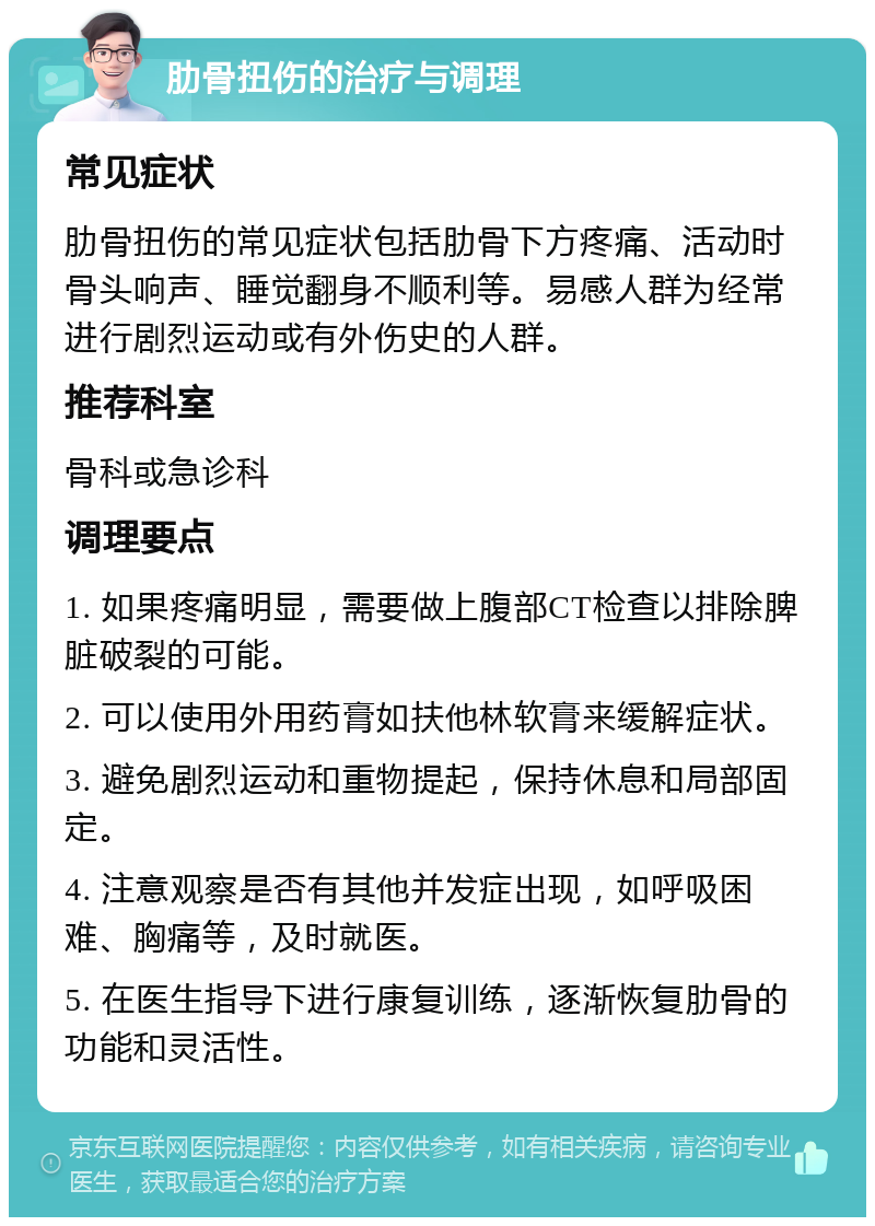 肋骨扭伤的治疗与调理 常见症状 肋骨扭伤的常见症状包括肋骨下方疼痛、活动时骨头响声、睡觉翻身不顺利等。易感人群为经常进行剧烈运动或有外伤史的人群。 推荐科室 骨科或急诊科 调理要点 1. 如果疼痛明显，需要做上腹部CT检查以排除脾脏破裂的可能。 2. 可以使用外用药膏如扶他林软膏来缓解症状。 3. 避免剧烈运动和重物提起，保持休息和局部固定。 4. 注意观察是否有其他并发症出现，如呼吸困难、胸痛等，及时就医。 5. 在医生指导下进行康复训练，逐渐恢复肋骨的功能和灵活性。