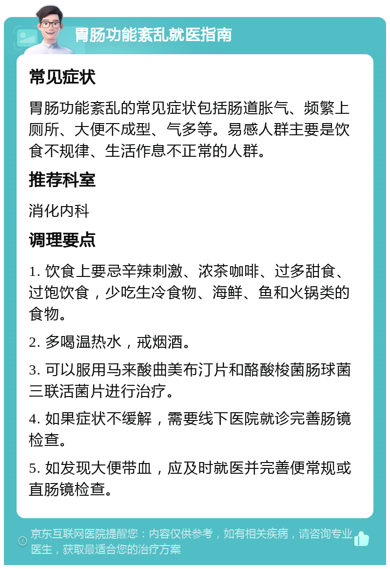 胃肠功能紊乱就医指南 常见症状 胃肠功能紊乱的常见症状包括肠道胀气、频繁上厕所、大便不成型、气多等。易感人群主要是饮食不规律、生活作息不正常的人群。 推荐科室 消化内科 调理要点 1. 饮食上要忌辛辣刺激、浓茶咖啡、过多甜食、过饱饮食，少吃生冷食物、海鲜、鱼和火锅类的食物。 2. 多喝温热水，戒烟酒。 3. 可以服用马来酸曲美布汀片和酪酸梭菌肠球菌三联活菌片进行治疗。 4. 如果症状不缓解，需要线下医院就诊完善肠镜检查。 5. 如发现大便带血，应及时就医并完善便常规或直肠镜检查。