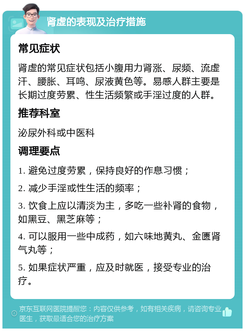 肾虚的表现及治疗措施 常见症状 肾虚的常见症状包括小腹用力肾涨、尿频、流虚汗、腰胀、耳鸣、尿液黄色等。易感人群主要是长期过度劳累、性生活频繁或手淫过度的人群。 推荐科室 泌尿外科或中医科 调理要点 1. 避免过度劳累，保持良好的作息习惯； 2. 减少手淫或性生活的频率； 3. 饮食上应以清淡为主，多吃一些补肾的食物，如黑豆、黑芝麻等； 4. 可以服用一些中成药，如六味地黄丸、金匮肾气丸等； 5. 如果症状严重，应及时就医，接受专业的治疗。