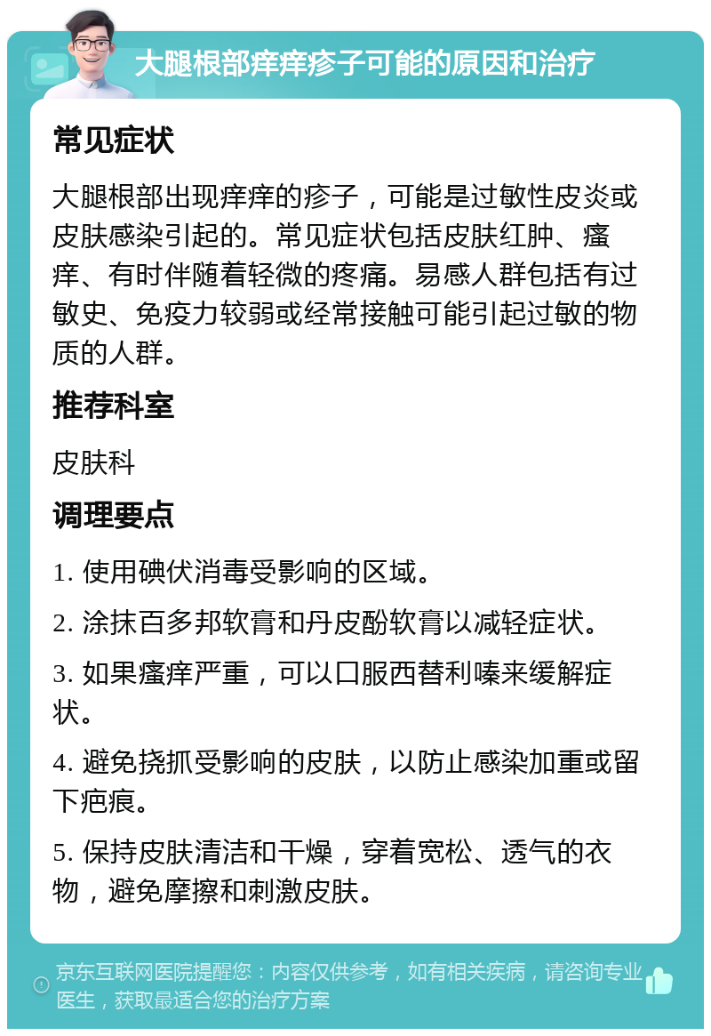 大腿根部痒痒疹子可能的原因和治疗 常见症状 大腿根部出现痒痒的疹子，可能是过敏性皮炎或皮肤感染引起的。常见症状包括皮肤红肿、瘙痒、有时伴随着轻微的疼痛。易感人群包括有过敏史、免疫力较弱或经常接触可能引起过敏的物质的人群。 推荐科室 皮肤科 调理要点 1. 使用碘伏消毒受影响的区域。 2. 涂抹百多邦软膏和丹皮酚软膏以减轻症状。 3. 如果瘙痒严重，可以口服西替利嗪来缓解症状。 4. 避免挠抓受影响的皮肤，以防止感染加重或留下疤痕。 5. 保持皮肤清洁和干燥，穿着宽松、透气的衣物，避免摩擦和刺激皮肤。