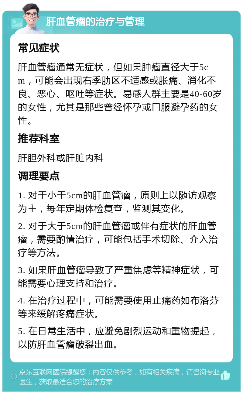 肝血管瘤的治疗与管理 常见症状 肝血管瘤通常无症状，但如果肿瘤直径大于5cm，可能会出现右季肋区不适感或胀痛、消化不良、恶心、呕吐等症状。易感人群主要是40-60岁的女性，尤其是那些曾经怀孕或口服避孕药的女性。 推荐科室 肝胆外科或肝脏内科 调理要点 1. 对于小于5cm的肝血管瘤，原则上以随访观察为主，每年定期体检复查，监测其变化。 2. 对于大于5cm的肝血管瘤或伴有症状的肝血管瘤，需要酌情治疗，可能包括手术切除、介入治疗等方法。 3. 如果肝血管瘤导致了严重焦虑等精神症状，可能需要心理支持和治疗。 4. 在治疗过程中，可能需要使用止痛药如布洛芬等来缓解疼痛症状。 5. 在日常生活中，应避免剧烈运动和重物提起，以防肝血管瘤破裂出血。