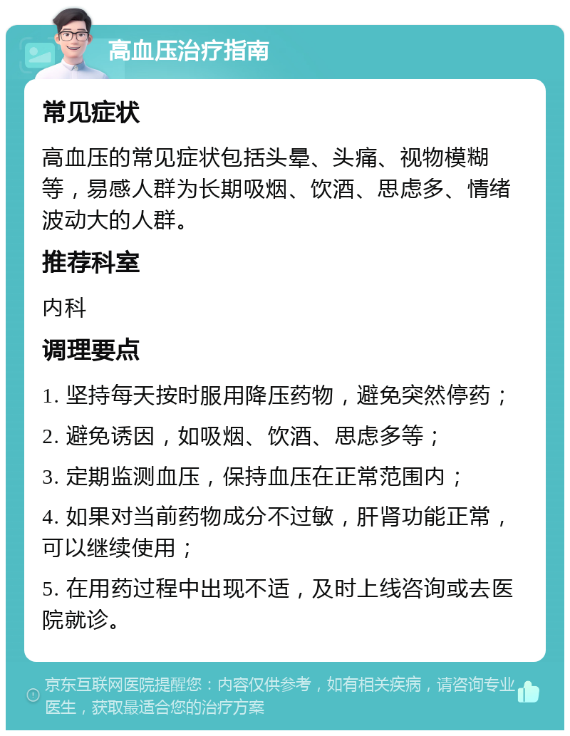 高血压治疗指南 常见症状 高血压的常见症状包括头晕、头痛、视物模糊等，易感人群为长期吸烟、饮酒、思虑多、情绪波动大的人群。 推荐科室 内科 调理要点 1. 坚持每天按时服用降压药物，避免突然停药； 2. 避免诱因，如吸烟、饮酒、思虑多等； 3. 定期监测血压，保持血压在正常范围内； 4. 如果对当前药物成分不过敏，肝肾功能正常，可以继续使用； 5. 在用药过程中出现不适，及时上线咨询或去医院就诊。