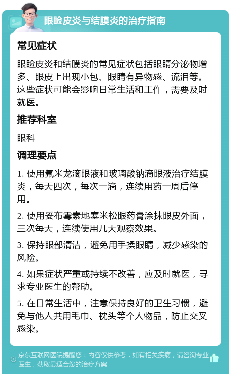 眼睑皮炎与结膜炎的治疗指南 常见症状 眼睑皮炎和结膜炎的常见症状包括眼睛分泌物增多、眼皮上出现小包、眼睛有异物感、流泪等。这些症状可能会影响日常生活和工作，需要及时就医。 推荐科室 眼科 调理要点 1. 使用氟米龙滴眼液和玻璃酸钠滴眼液治疗结膜炎，每天四次，每次一滴，连续用药一周后停用。 2. 使用妥布霉素地塞米松眼药膏涂抹眼皮外面，三次每天，连续使用几天观察效果。 3. 保持眼部清洁，避免用手揉眼睛，减少感染的风险。 4. 如果症状严重或持续不改善，应及时就医，寻求专业医生的帮助。 5. 在日常生活中，注意保持良好的卫生习惯，避免与他人共用毛巾、枕头等个人物品，防止交叉感染。