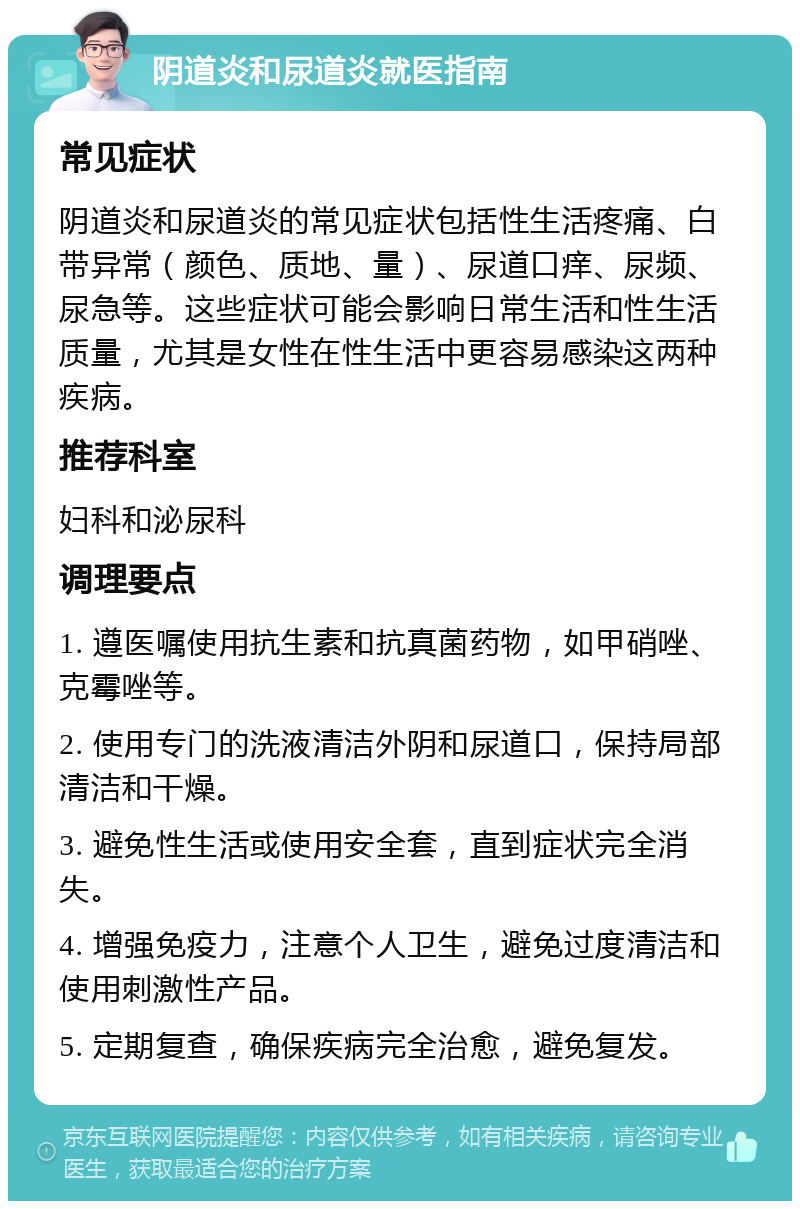 阴道炎和尿道炎就医指南 常见症状 阴道炎和尿道炎的常见症状包括性生活疼痛、白带异常（颜色、质地、量）、尿道口痒、尿频、尿急等。这些症状可能会影响日常生活和性生活质量，尤其是女性在性生活中更容易感染这两种疾病。 推荐科室 妇科和泌尿科 调理要点 1. 遵医嘱使用抗生素和抗真菌药物，如甲硝唑、克霉唑等。 2. 使用专门的洗液清洁外阴和尿道口，保持局部清洁和干燥。 3. 避免性生活或使用安全套，直到症状完全消失。 4. 增强免疫力，注意个人卫生，避免过度清洁和使用刺激性产品。 5. 定期复查，确保疾病完全治愈，避免复发。