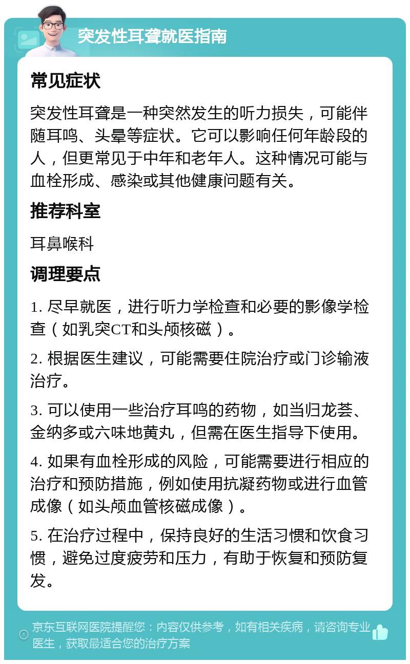 突发性耳聋就医指南 常见症状 突发性耳聋是一种突然发生的听力损失，可能伴随耳鸣、头晕等症状。它可以影响任何年龄段的人，但更常见于中年和老年人。这种情况可能与血栓形成、感染或其他健康问题有关。 推荐科室 耳鼻喉科 调理要点 1. 尽早就医，进行听力学检查和必要的影像学检查（如乳突CT和头颅核磁）。 2. 根据医生建议，可能需要住院治疗或门诊输液治疗。 3. 可以使用一些治疗耳鸣的药物，如当归龙荟、金纳多或六味地黄丸，但需在医生指导下使用。 4. 如果有血栓形成的风险，可能需要进行相应的治疗和预防措施，例如使用抗凝药物或进行血管成像（如头颅血管核磁成像）。 5. 在治疗过程中，保持良好的生活习惯和饮食习惯，避免过度疲劳和压力，有助于恢复和预防复发。