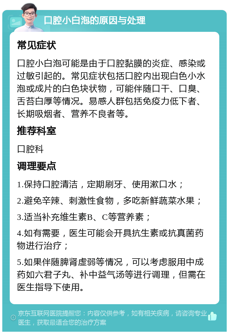 口腔小白泡的原因与处理 常见症状 口腔小白泡可能是由于口腔黏膜的炎症、感染或过敏引起的。常见症状包括口腔内出现白色小水泡或成片的白色块状物，可能伴随口干、口臭、舌苔白厚等情况。易感人群包括免疫力低下者、长期吸烟者、营养不良者等。 推荐科室 口腔科 调理要点 1.保持口腔清洁，定期刷牙、使用漱口水； 2.避免辛辣、刺激性食物，多吃新鲜蔬菜水果； 3.适当补充维生素B、C等营养素； 4.如有需要，医生可能会开具抗生素或抗真菌药物进行治疗； 5.如果伴随脾肾虚弱等情况，可以考虑服用中成药如六君子丸、补中益气汤等进行调理，但需在医生指导下使用。