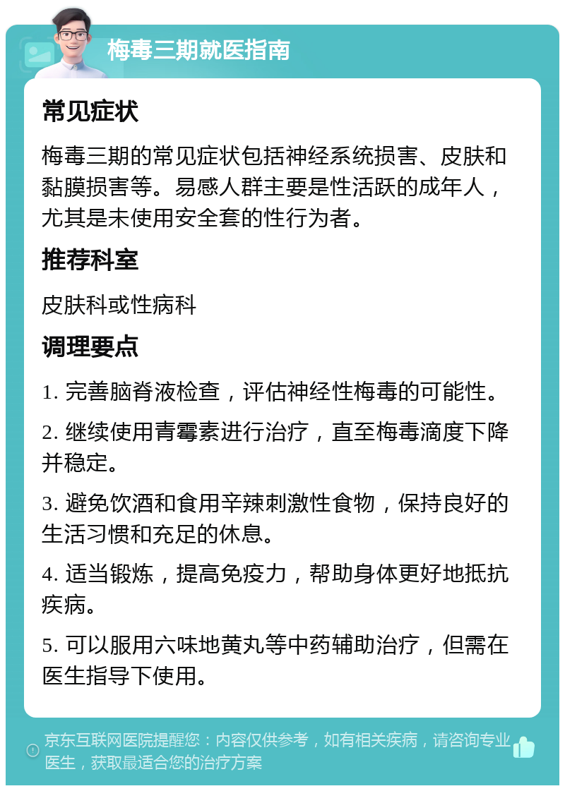 梅毒三期就医指南 常见症状 梅毒三期的常见症状包括神经系统损害、皮肤和黏膜损害等。易感人群主要是性活跃的成年人，尤其是未使用安全套的性行为者。 推荐科室 皮肤科或性病科 调理要点 1. 完善脑脊液检查，评估神经性梅毒的可能性。 2. 继续使用青霉素进行治疗，直至梅毒滴度下降并稳定。 3. 避免饮酒和食用辛辣刺激性食物，保持良好的生活习惯和充足的休息。 4. 适当锻炼，提高免疫力，帮助身体更好地抵抗疾病。 5. 可以服用六味地黄丸等中药辅助治疗，但需在医生指导下使用。