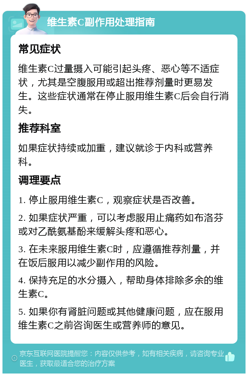 维生素C副作用处理指南 常见症状 维生素C过量摄入可能引起头疼、恶心等不适症状，尤其是空腹服用或超出推荐剂量时更易发生。这些症状通常在停止服用维生素C后会自行消失。 推荐科室 如果症状持续或加重，建议就诊于内科或营养科。 调理要点 1. 停止服用维生素C，观察症状是否改善。 2. 如果症状严重，可以考虑服用止痛药如布洛芬或对乙酰氨基酚来缓解头疼和恶心。 3. 在未来服用维生素C时，应遵循推荐剂量，并在饭后服用以减少副作用的风险。 4. 保持充足的水分摄入，帮助身体排除多余的维生素C。 5. 如果你有肾脏问题或其他健康问题，应在服用维生素C之前咨询医生或营养师的意见。