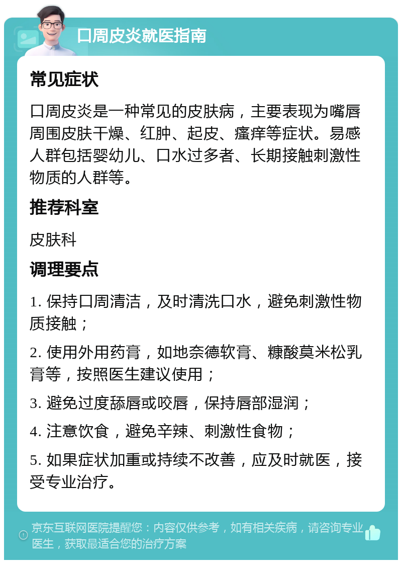 口周皮炎就医指南 常见症状 口周皮炎是一种常见的皮肤病，主要表现为嘴唇周围皮肤干燥、红肿、起皮、瘙痒等症状。易感人群包括婴幼儿、口水过多者、长期接触刺激性物质的人群等。 推荐科室 皮肤科 调理要点 1. 保持口周清洁，及时清洗口水，避免刺激性物质接触； 2. 使用外用药膏，如地奈德软膏、糠酸莫米松乳膏等，按照医生建议使用； 3. 避免过度舔唇或咬唇，保持唇部湿润； 4. 注意饮食，避免辛辣、刺激性食物； 5. 如果症状加重或持续不改善，应及时就医，接受专业治疗。