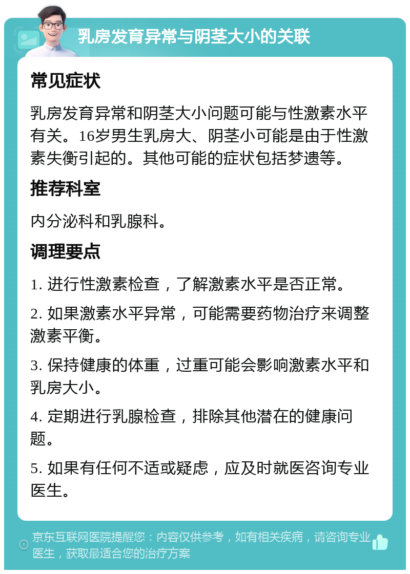 乳房发育异常与阴茎大小的关联 常见症状 乳房发育异常和阴茎大小问题可能与性激素水平有关。16岁男生乳房大、阴茎小可能是由于性激素失衡引起的。其他可能的症状包括梦遗等。 推荐科室 内分泌科和乳腺科。 调理要点 1. 进行性激素检查，了解激素水平是否正常。 2. 如果激素水平异常，可能需要药物治疗来调整激素平衡。 3. 保持健康的体重，过重可能会影响激素水平和乳房大小。 4. 定期进行乳腺检查，排除其他潜在的健康问题。 5. 如果有任何不适或疑虑，应及时就医咨询专业医生。