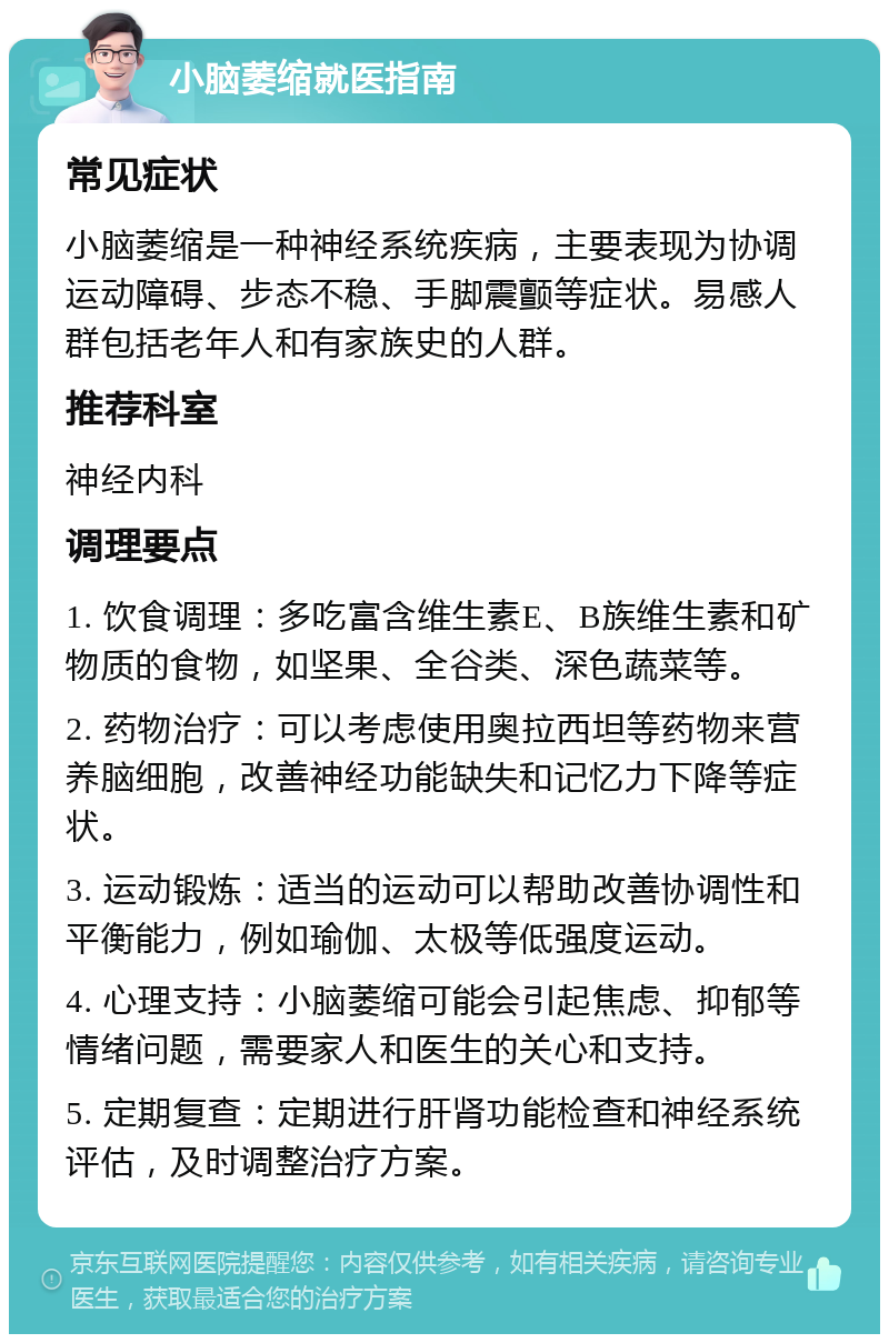 小脑萎缩就医指南 常见症状 小脑萎缩是一种神经系统疾病，主要表现为协调运动障碍、步态不稳、手脚震颤等症状。易感人群包括老年人和有家族史的人群。 推荐科室 神经内科 调理要点 1. 饮食调理：多吃富含维生素E、B族维生素和矿物质的食物，如坚果、全谷类、深色蔬菜等。 2. 药物治疗：可以考虑使用奥拉西坦等药物来营养脑细胞，改善神经功能缺失和记忆力下降等症状。 3. 运动锻炼：适当的运动可以帮助改善协调性和平衡能力，例如瑜伽、太极等低强度运动。 4. 心理支持：小脑萎缩可能会引起焦虑、抑郁等情绪问题，需要家人和医生的关心和支持。 5. 定期复查：定期进行肝肾功能检查和神经系统评估，及时调整治疗方案。