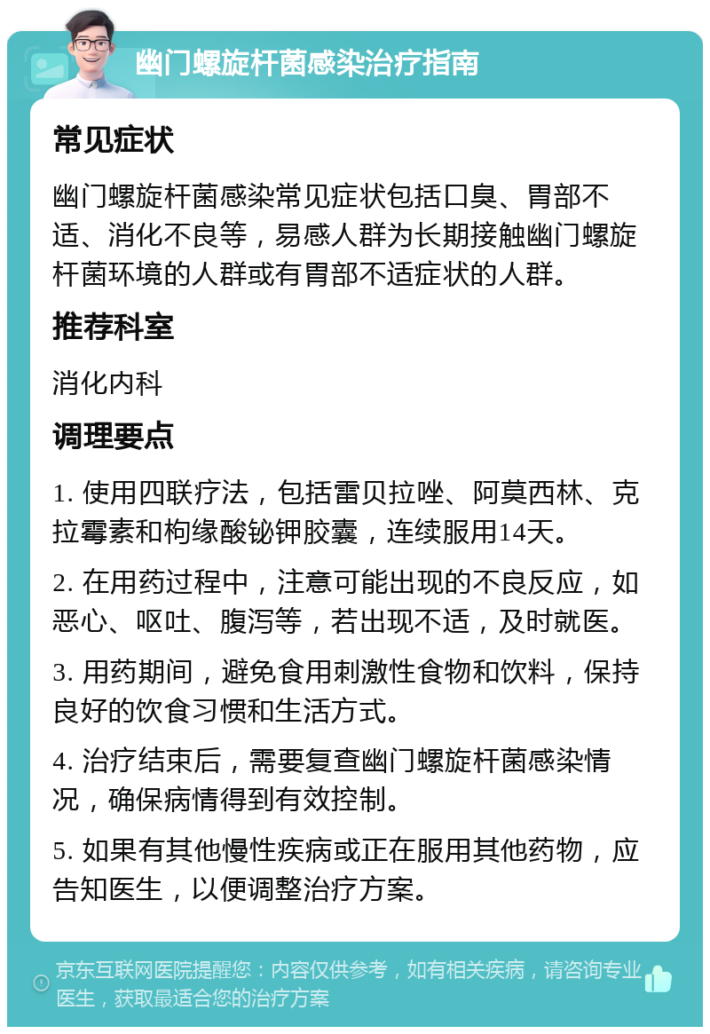 幽门螺旋杆菌感染治疗指南 常见症状 幽门螺旋杆菌感染常见症状包括口臭、胃部不适、消化不良等，易感人群为长期接触幽门螺旋杆菌环境的人群或有胃部不适症状的人群。 推荐科室 消化内科 调理要点 1. 使用四联疗法，包括雷贝拉唑、阿莫西林、克拉霉素和枸缘酸铋钾胶囊，连续服用14天。 2. 在用药过程中，注意可能出现的不良反应，如恶心、呕吐、腹泻等，若出现不适，及时就医。 3. 用药期间，避免食用刺激性食物和饮料，保持良好的饮食习惯和生活方式。 4. 治疗结束后，需要复查幽门螺旋杆菌感染情况，确保病情得到有效控制。 5. 如果有其他慢性疾病或正在服用其他药物，应告知医生，以便调整治疗方案。