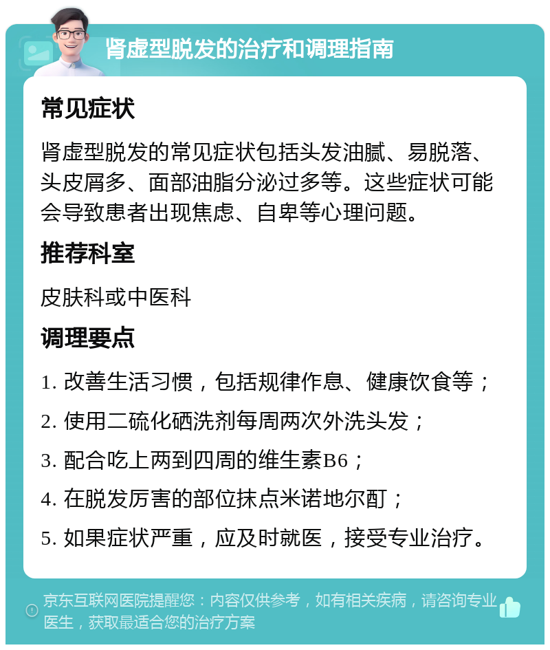 肾虚型脱发的治疗和调理指南 常见症状 肾虚型脱发的常见症状包括头发油腻、易脱落、头皮屑多、面部油脂分泌过多等。这些症状可能会导致患者出现焦虑、自卑等心理问题。 推荐科室 皮肤科或中医科 调理要点 1. 改善生活习惯，包括规律作息、健康饮食等； 2. 使用二硫化硒洗剂每周两次外洗头发； 3. 配合吃上两到四周的维生素B6； 4. 在脱发厉害的部位抹点米诺地尔酊； 5. 如果症状严重，应及时就医，接受专业治疗。