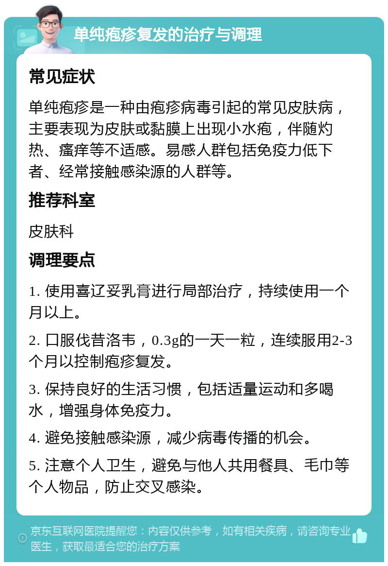 单纯疱疹复发的治疗与调理 常见症状 单纯疱疹是一种由疱疹病毒引起的常见皮肤病，主要表现为皮肤或黏膜上出现小水疱，伴随灼热、瘙痒等不适感。易感人群包括免疫力低下者、经常接触感染源的人群等。 推荐科室 皮肤科 调理要点 1. 使用喜辽妥乳膏进行局部治疗，持续使用一个月以上。 2. 口服伐昔洛韦，0.3g的一天一粒，连续服用2-3个月以控制疱疹复发。 3. 保持良好的生活习惯，包括适量运动和多喝水，增强身体免疫力。 4. 避免接触感染源，减少病毒传播的机会。 5. 注意个人卫生，避免与他人共用餐具、毛巾等个人物品，防止交叉感染。