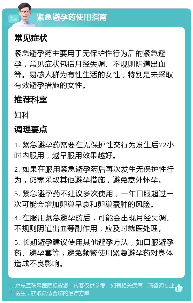 紧急避孕药使用指南 常见症状 紧急避孕药主要用于无保护性行为后的紧急避孕，常见症状包括月经失调、不规则阴道出血等。易感人群为有性生活的女性，特别是未采取有效避孕措施的女性。 推荐科室 妇科 调理要点 1. 紧急避孕药需要在无保护性交行为发生后72小时内服用，越早服用效果越好。 2. 如果在服用紧急避孕药后再次发生无保护性行为，仍需采取其他避孕措施，避免意外怀孕。 3. 紧急避孕药不建议多次使用，一年口服超过三次可能会增加卵巢早衰和卵巢囊肿的风险。 4. 在服用紧急避孕药后，可能会出现月经失调、不规则阴道出血等副作用，应及时就医处理。 5. 长期避孕建议使用其他避孕方法，如口服避孕药、避孕套等，避免频繁使用紧急避孕药对身体造成不良影响。