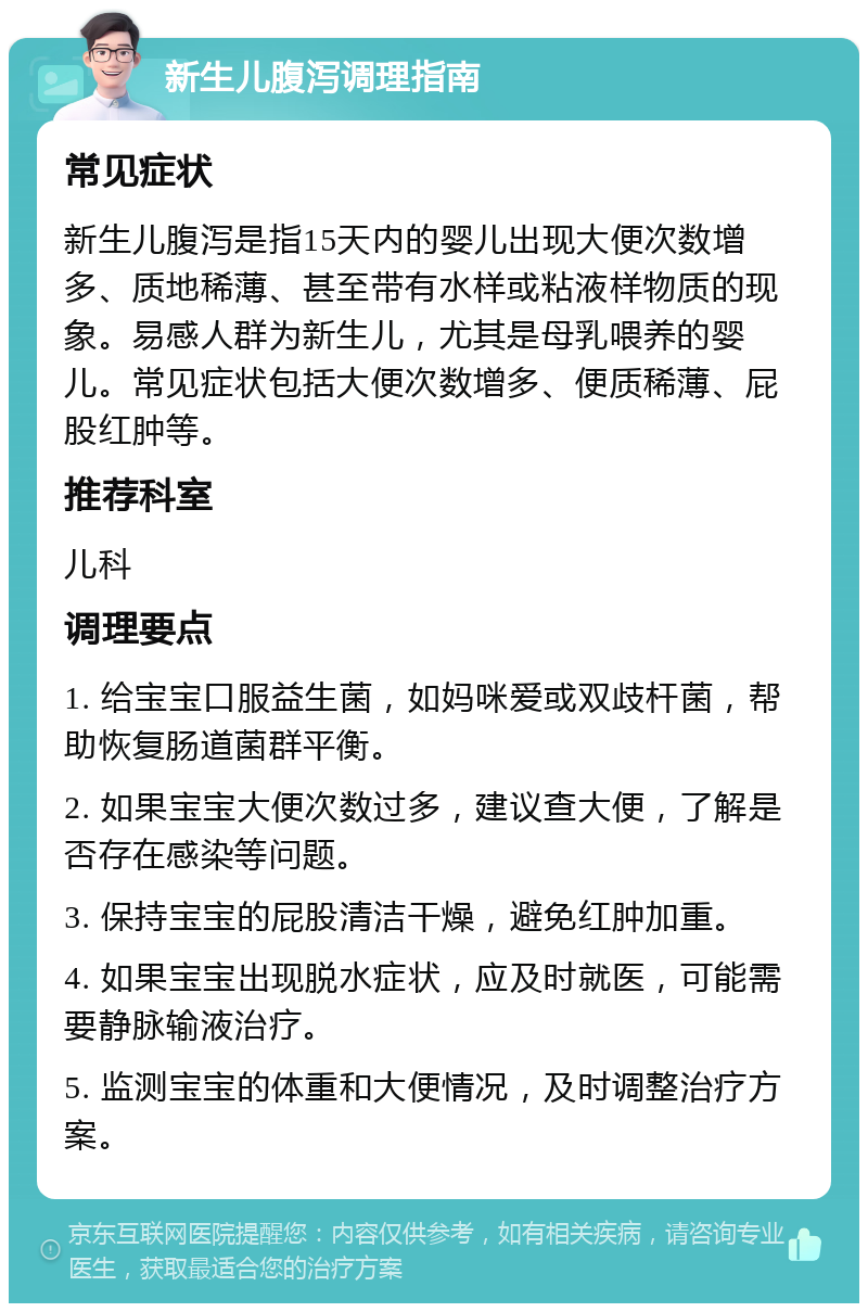 新生儿腹泻调理指南 常见症状 新生儿腹泻是指15天内的婴儿出现大便次数增多、质地稀薄、甚至带有水样或粘液样物质的现象。易感人群为新生儿，尤其是母乳喂养的婴儿。常见症状包括大便次数增多、便质稀薄、屁股红肿等。 推荐科室 儿科 调理要点 1. 给宝宝口服益生菌，如妈咪爱或双歧杆菌，帮助恢复肠道菌群平衡。 2. 如果宝宝大便次数过多，建议查大便，了解是否存在感染等问题。 3. 保持宝宝的屁股清洁干燥，避免红肿加重。 4. 如果宝宝出现脱水症状，应及时就医，可能需要静脉输液治疗。 5. 监测宝宝的体重和大便情况，及时调整治疗方案。