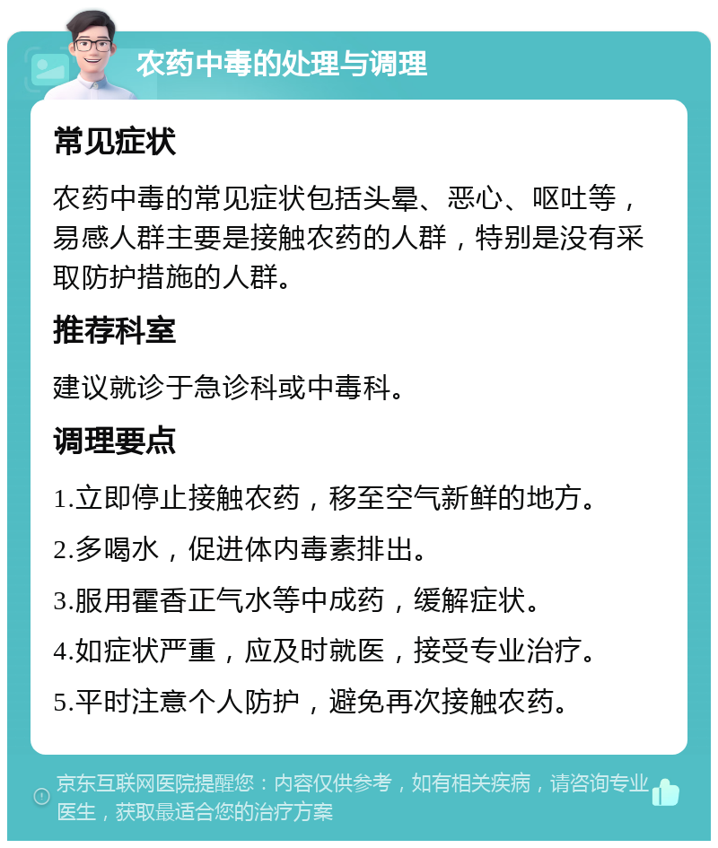 农药中毒的处理与调理 常见症状 农药中毒的常见症状包括头晕、恶心、呕吐等，易感人群主要是接触农药的人群，特别是没有采取防护措施的人群。 推荐科室 建议就诊于急诊科或中毒科。 调理要点 1.立即停止接触农药，移至空气新鲜的地方。 2.多喝水，促进体内毒素排出。 3.服用霍香正气水等中成药，缓解症状。 4.如症状严重，应及时就医，接受专业治疗。 5.平时注意个人防护，避免再次接触农药。