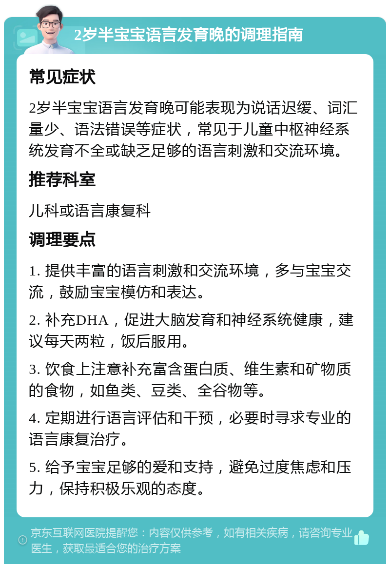 2岁半宝宝语言发育晚的调理指南 常见症状 2岁半宝宝语言发育晚可能表现为说话迟缓、词汇量少、语法错误等症状，常见于儿童中枢神经系统发育不全或缺乏足够的语言刺激和交流环境。 推荐科室 儿科或语言康复科 调理要点 1. 提供丰富的语言刺激和交流环境，多与宝宝交流，鼓励宝宝模仿和表达。 2. 补充DHA，促进大脑发育和神经系统健康，建议每天两粒，饭后服用。 3. 饮食上注意补充富含蛋白质、维生素和矿物质的食物，如鱼类、豆类、全谷物等。 4. 定期进行语言评估和干预，必要时寻求专业的语言康复治疗。 5. 给予宝宝足够的爱和支持，避免过度焦虑和压力，保持积极乐观的态度。