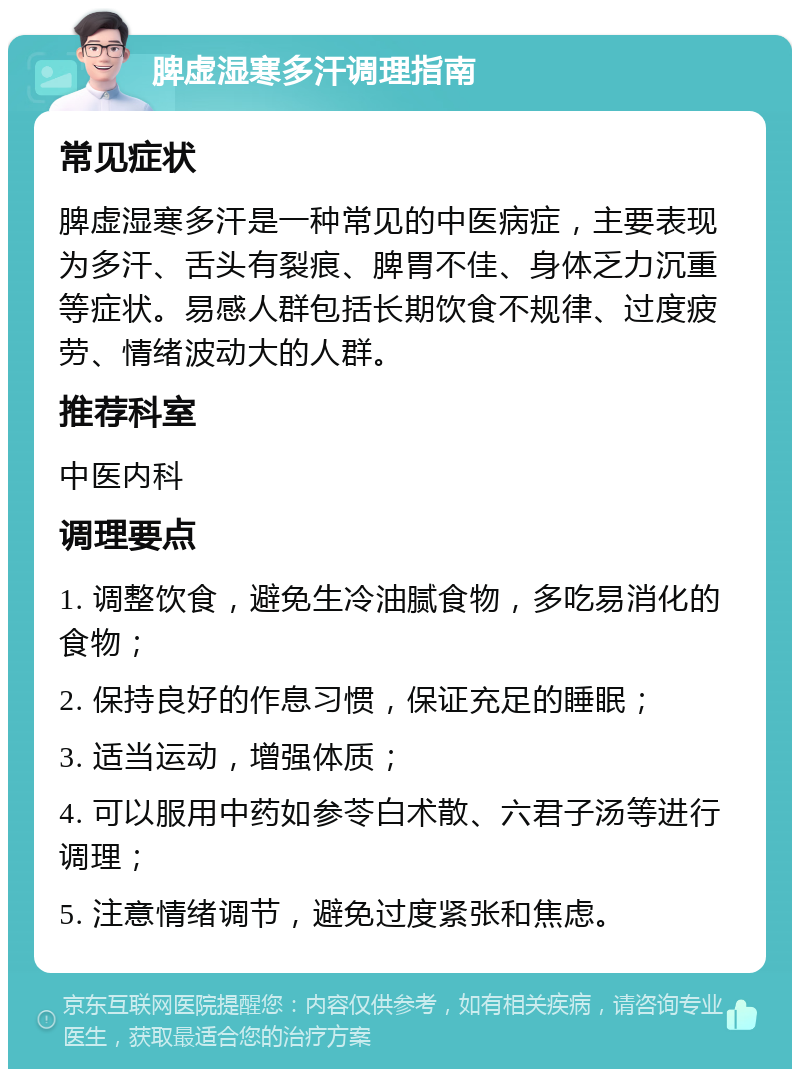 脾虚湿寒多汗调理指南 常见症状 脾虚湿寒多汗是一种常见的中医病症，主要表现为多汗、舌头有裂痕、脾胃不佳、身体乏力沉重等症状。易感人群包括长期饮食不规律、过度疲劳、情绪波动大的人群。 推荐科室 中医内科 调理要点 1. 调整饮食，避免生冷油腻食物，多吃易消化的食物； 2. 保持良好的作息习惯，保证充足的睡眠； 3. 适当运动，增强体质； 4. 可以服用中药如参苓白术散、六君子汤等进行调理； 5. 注意情绪调节，避免过度紧张和焦虑。