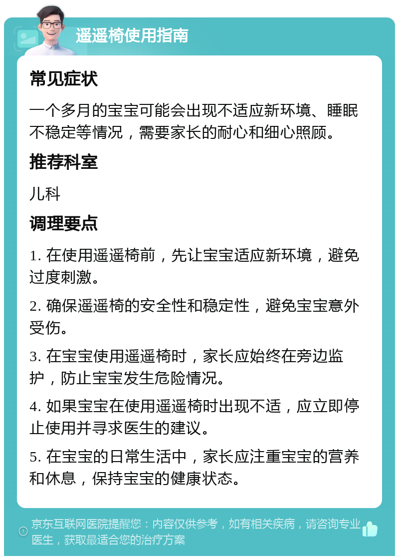 遥遥椅使用指南 常见症状 一个多月的宝宝可能会出现不适应新环境、睡眠不稳定等情况，需要家长的耐心和细心照顾。 推荐科室 儿科 调理要点 1. 在使用遥遥椅前，先让宝宝适应新环境，避免过度刺激。 2. 确保遥遥椅的安全性和稳定性，避免宝宝意外受伤。 3. 在宝宝使用遥遥椅时，家长应始终在旁边监护，防止宝宝发生危险情况。 4. 如果宝宝在使用遥遥椅时出现不适，应立即停止使用并寻求医生的建议。 5. 在宝宝的日常生活中，家长应注重宝宝的营养和休息，保持宝宝的健康状态。