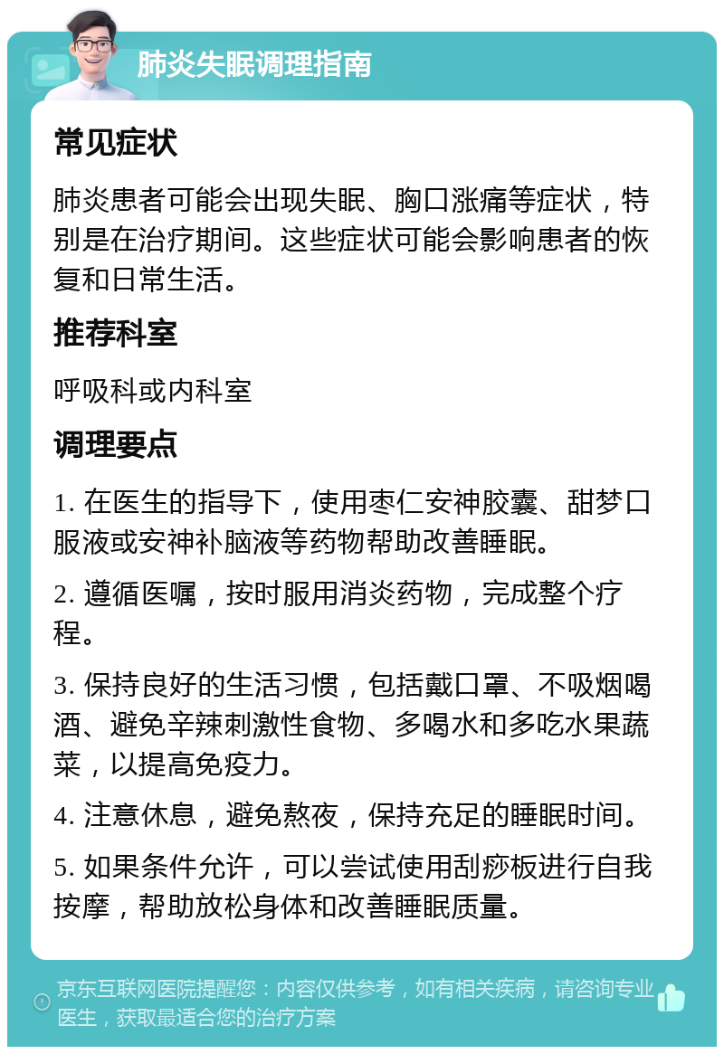 肺炎失眠调理指南 常见症状 肺炎患者可能会出现失眠、胸口涨痛等症状，特别是在治疗期间。这些症状可能会影响患者的恢复和日常生活。 推荐科室 呼吸科或内科室 调理要点 1. 在医生的指导下，使用枣仁安神胶囊、甜梦口服液或安神补脑液等药物帮助改善睡眠。 2. 遵循医嘱，按时服用消炎药物，完成整个疗程。 3. 保持良好的生活习惯，包括戴口罩、不吸烟喝酒、避免辛辣刺激性食物、多喝水和多吃水果蔬菜，以提高免疫力。 4. 注意休息，避免熬夜，保持充足的睡眠时间。 5. 如果条件允许，可以尝试使用刮痧板进行自我按摩，帮助放松身体和改善睡眠质量。