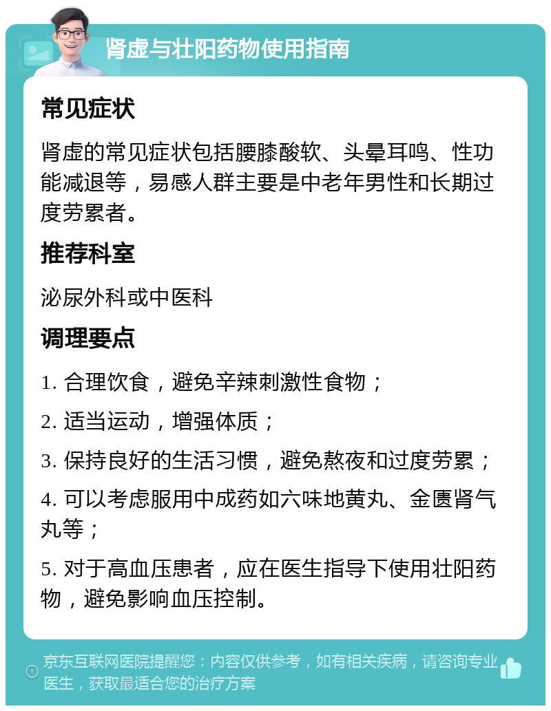 肾虚与壮阳药物使用指南 常见症状 肾虚的常见症状包括腰膝酸软、头晕耳鸣、性功能减退等，易感人群主要是中老年男性和长期过度劳累者。 推荐科室 泌尿外科或中医科 调理要点 1. 合理饮食，避免辛辣刺激性食物； 2. 适当运动，增强体质； 3. 保持良好的生活习惯，避免熬夜和过度劳累； 4. 可以考虑服用中成药如六味地黄丸、金匮肾气丸等； 5. 对于高血压患者，应在医生指导下使用壮阳药物，避免影响血压控制。