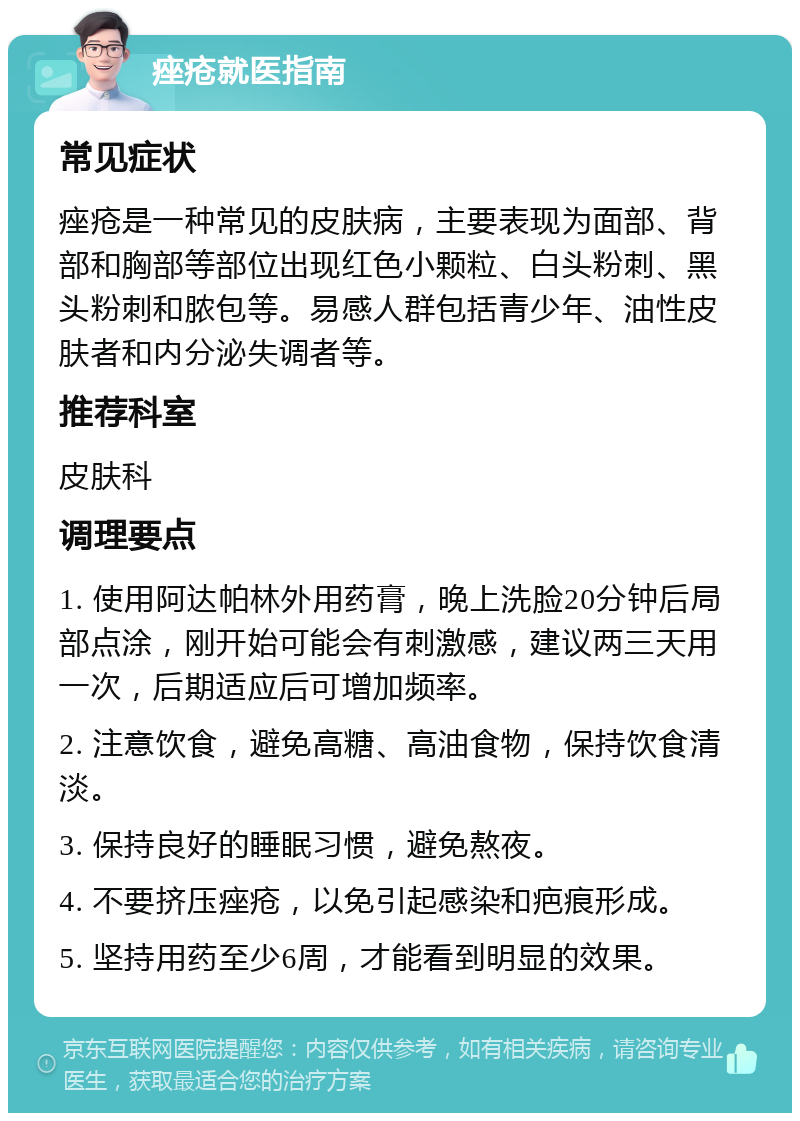 痤疮就医指南 常见症状 痤疮是一种常见的皮肤病，主要表现为面部、背部和胸部等部位出现红色小颗粒、白头粉刺、黑头粉刺和脓包等。易感人群包括青少年、油性皮肤者和内分泌失调者等。 推荐科室 皮肤科 调理要点 1. 使用阿达帕林外用药膏，晚上洗脸20分钟后局部点涂，刚开始可能会有刺激感，建议两三天用一次，后期适应后可增加频率。 2. 注意饮食，避免高糖、高油食物，保持饮食清淡。 3. 保持良好的睡眠习惯，避免熬夜。 4. 不要挤压痤疮，以免引起感染和疤痕形成。 5. 坚持用药至少6周，才能看到明显的效果。