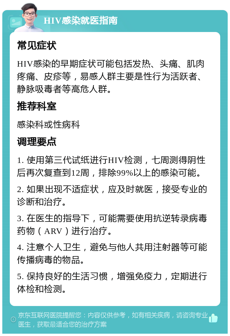 HIV感染就医指南 常见症状 HIV感染的早期症状可能包括发热、头痛、肌肉疼痛、皮疹等，易感人群主要是性行为活跃者、静脉吸毒者等高危人群。 推荐科室 感染科或性病科 调理要点 1. 使用第三代试纸进行HIV检测，七周测得阴性后再次复查到12周，排除99%以上的感染可能。 2. 如果出现不适症状，应及时就医，接受专业的诊断和治疗。 3. 在医生的指导下，可能需要使用抗逆转录病毒药物（ARV）进行治疗。 4. 注意个人卫生，避免与他人共用注射器等可能传播病毒的物品。 5. 保持良好的生活习惯，增强免疫力，定期进行体检和检测。